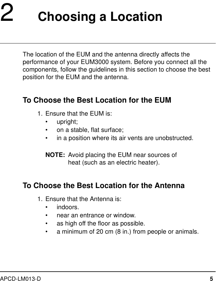 APCD-LM013-D 52   Choosing a LocationThe location of the EUM and the antenna directly affects the performance of your EUM3000 system. Before you connect all the components, follow the guidelines in this section to choose the best position for the EUM and the antenna.To Choose the Best Location for the EUM  1.  Ensure that the EUM is:•upright;•on a stable, flat surface;•in a position where its air vents are unobstructed.NOTE: Avoid placing the EUM near sources of heat (such as an electric heater).To Choose the Best Location for the Antenna  1.  Ensure that the Antenna is:•indoors.•near an entrance or window.•as high off the floor as possible.•a minimum of 20 cm (8 in.) from people or animals.