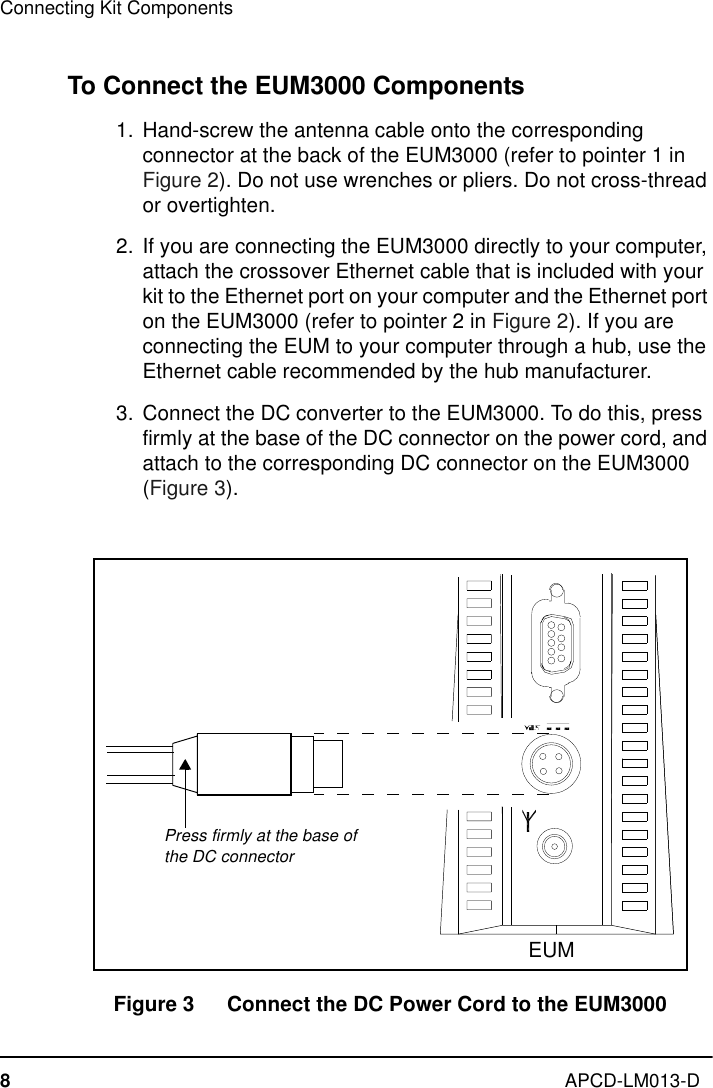 Connecting Kit Components8APCD-LM013-DTo Connect the EUM3000 Components  1.  Hand-screw the antenna cable onto the corresponding connector at the back of the EUM3000 (refer to pointer 1 in Figure 2). Do not use wrenches or pliers. Do not cross-thread or overtighten.  2. If you are connecting the EUM3000 directly to your computer, attach the crossover Ethernet cable that is included with your kit to the Ethernet port on your computer and the Ethernet port on the EUM3000 (refer to pointer 2 in Figure 2). If you are connecting the EUM to your computer through a hub, use the Ethernet cable recommended by the hub manufacturer.  3. Connect the DC converter to the EUM3000. To do this, press firmly at the base of the DC connector on the power cord, and attach to the corresponding DC connector on the EUM3000 (Figure 3).Figure 3   Connect the DC Power Cord to the EUM3000Press firmly at the base of the DC connectorEUM