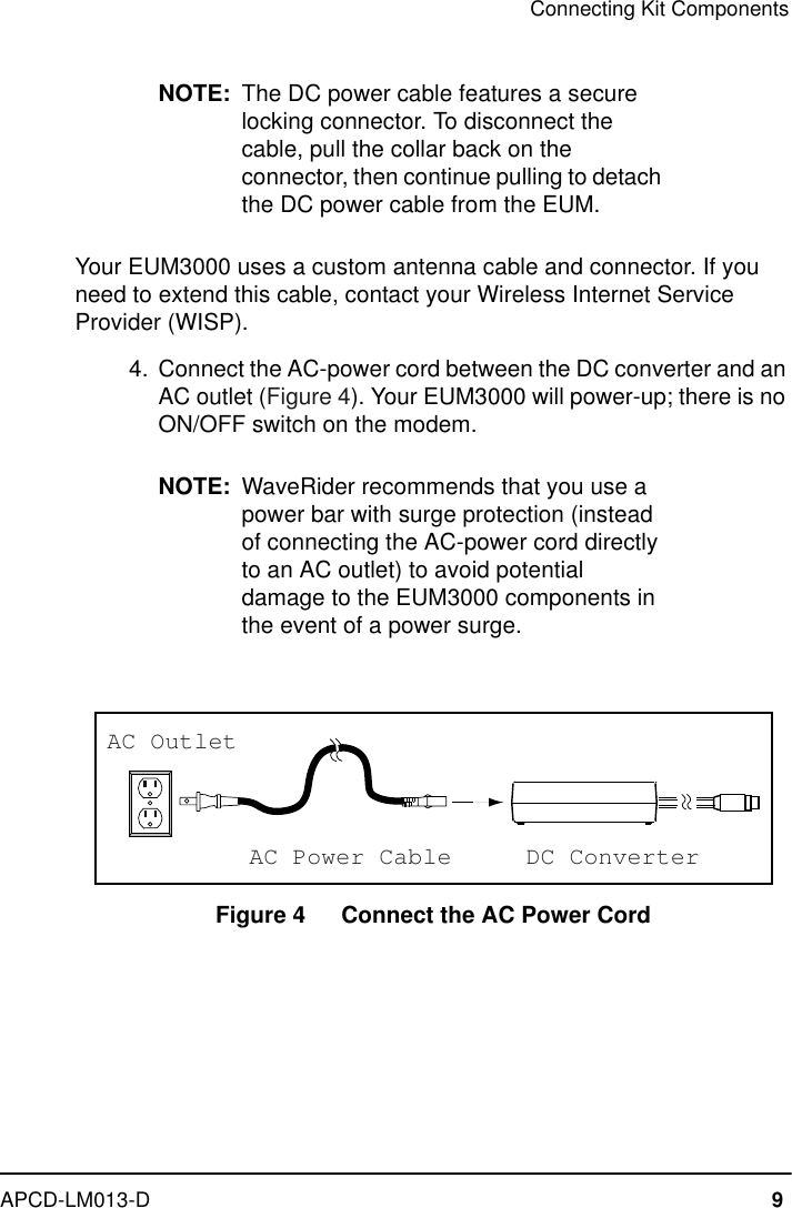 Connecting Kit ComponentsAPCD-LM013-D 9NOTE: The DC power cable features a secure locking connector. To disconnect the cable, pull the collar back on the connector, then continue pulling to detach the DC power cable from the EUM.Your EUM3000 uses a custom antenna cable and connector. If you need to extend this cable, contact your Wireless Internet Service Provider (WISP).  4. Connect the AC-power cord between the DC converter and an AC outlet (Figure 4). Your EUM3000 will power-up; there is no ON/OFF switch on the modem.NOTE: WaveRider recommends that you use a power bar with surge protection (instead of connecting the AC-power cord directly to an AC outlet) to avoid potential damage to the EUM3000 components in the event of a power surge.Figure 4   Connect the AC Power CordAC Power CableAC OutletDC Converter