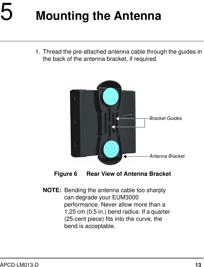 APCD-LM013-D 135   Mounting the Antenna  1.  Thread the pre-attached antenna cable through the guides in the back of the antenna bracket, if required.Figure 6   Rear View of Antenna BracketNOTE: Bending the antenna cable too sharply can degrade your EUM3000 performance. Never allow more than a 1.25 cm (0.5 in.) bend radius. If a quarter (25-cent piece) fits into the curve, the bend is acceptable.Antenna BracketBracket Guides