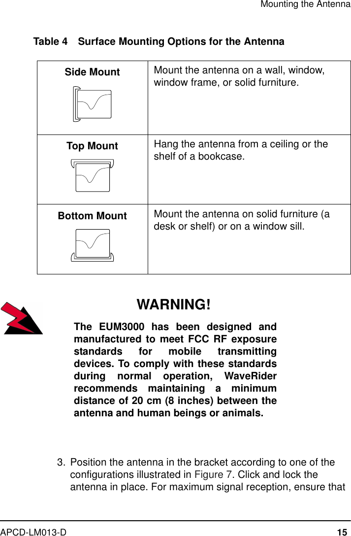 Mounting the AntennaAPCD-LM013-D 15Table 4 Surface Mounting Options for the AntennaWARNING!The EUM3000 has been designed andmanufactured to meet FCC RF exposurestandards for mobile transmittingdevices. To comply with these standardsduring normal operation, WaveRiderrecommends maintaining a minimumdistance of 20 cm (8 inches) between theantenna and human beings or animals.  3. Position the antenna in the bracket according to one of the configurations illustrated in Figure 7. Click and lock the antenna in place. For maximum signal reception, ensure that Side Mount Mount the antenna on a wall, window, window frame, or solid furniture.Top Mount Hang the antenna from a ceiling or the shelf of a bookcase.Bottom Mount Mount the antenna on solid furniture (a desk or shelf) or on a window sill.