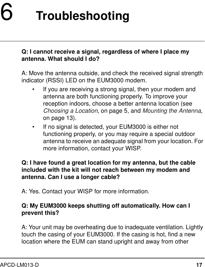 APCD-LM013-D 176   TroubleshootingQ: I cannot receive a signal, regardless of where I place my antenna. What should I do?A: Move the antenna outside, and check the received signal strength indicator (RSSI) LED on the EUM3000 modem.•If you are receiving a strong signal, then your modem and antenna are both functioning properly. To improve your reception indoors, choose a better antenna location (see Choosing a Location, on page 5, and Mounting the Antenna, on page 13).•If no signal is detected, your EUM3000 is either not functioning properly, or you may require a special outdoor antenna to receive an adequate signal from your location. For more information, contact your WISP.Q: I have found a great location for my antenna, but the cable included with the kit will not reach between my modem and antenna. Can I use a longer cable?A: Yes. Contact your WISP for more information.Q: My EUM3000 keeps shutting off automatically. How can I prevent this?A: Your unit may be overheating due to inadequate ventilation. Lightly touch the casing of your EUM3000. If the casing is hot, find a new location where the EUM can stand upright and away from other 