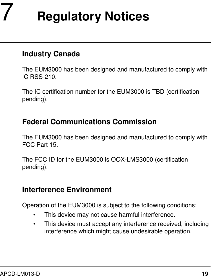 APCD-LM013-D 197   Regulatory NoticesIndustry CanadaThe EUM3000 has been designed and manufactured to comply with IC RSS-210.The IC certification number for the EUM3000 is TBD (certification pending).Federal Communications CommissionThe EUM3000 has been designed and manufactured to comply with FCC Part 15.The FCC ID for the EUM3000 is OOX-LMS3000 (certification pending).Interference EnvironmentOperation of the EUM3000 is subject to the following conditions:•This device may not cause harmful interference.•This device must accept any interference received, including interference which might cause undesirable operation.