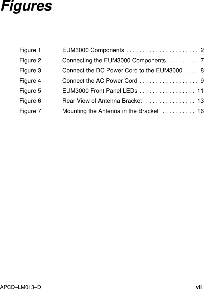 APCD–LM013–DviiFiguresFigure 1 EUM3000 Components . . . . . . . . . . . . . . . . . . . . . .  2Figure 2 Connecting the EUM3000 Components  . . . . . . . . .  7Figure 3 Connect the DC Power Cord to the EUM3000  . . . .  8Figure 4 Connect the AC Power Cord . . . . . . . . . . . . . . . . . .  9Figure 5 EUM3000 Front Panel LEDs . . . . . . . . . . . . . . . . .  11Figure 6 Rear View of Antenna Bracket   . . . . . . . . . . . . . . .  13Figure 7 Mounting the Antenna in the Bracket   . . . . . . . . . .  16