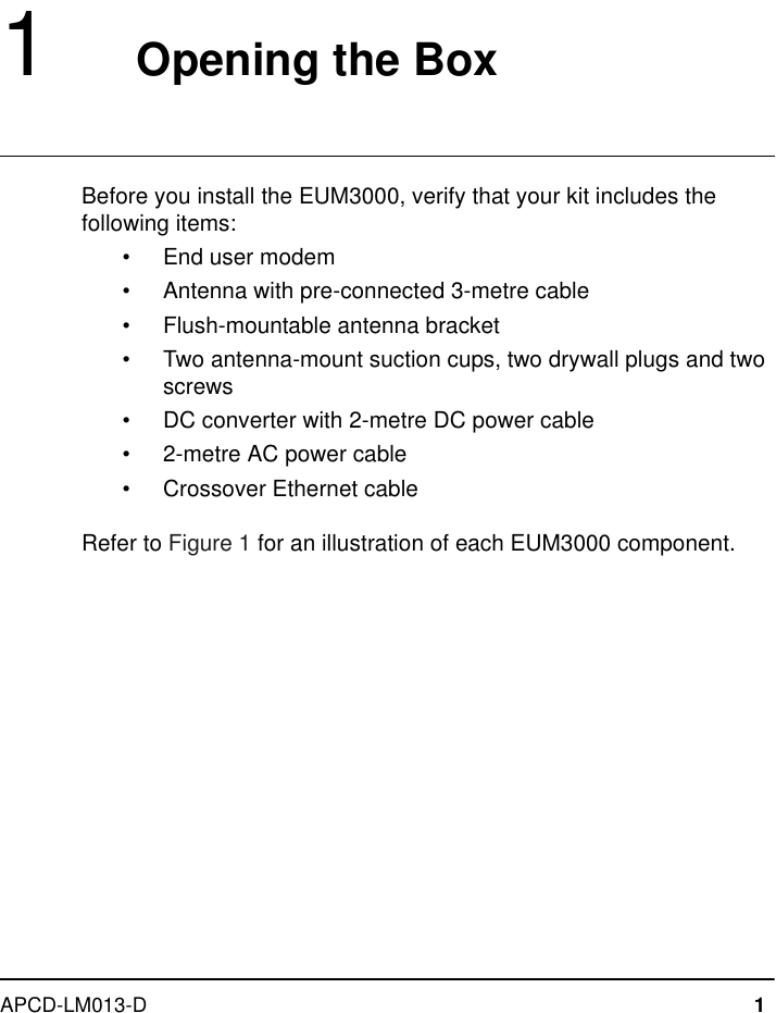 APCD-LM013-D 11   Opening the BoxBefore you install the EUM3000, verify that your kit includes the following items:•End user modem•Antenna with pre-connected 3-metre cable•Flush-mountable antenna bracket•Two antenna-mount suction cups, two drywall plugs and two screws•DC converter with 2-metre DC power cable•2-metre AC power cable•Crossover Ethernet cableRefer to Figure 1 for an illustration of each EUM3000 component.