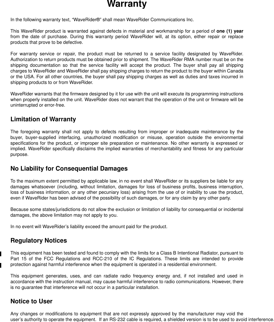 WarrantyIn the following warranty text, “WaveRider®” shall mean WaveRider CommunicationsInc.This WaveRider product is warranted against defects in material and workmanship for a period of one (1) yearfrom the date of purchase. During this warranty period WaveRider will, at its option, either repair or replaceproducts that prove to be defective.For warranty service or repair, the product must be returned to a service facility designated by WaveRider.Authorization to return products must be obtained prior to shipment. The WaveRider RMA number must be on theshipping documentation so that the service facility will accept the product. The buyer shall pay all shippingcharges to WaveRider and WaveRider shall pay shipping charges to return the product to the buyer within Canadaor the USA. For all other countries, the buyer shall pay shipping charges as well as duties and taxes incurred inshipping products to or from WaveRider.WaveRider warrants that the firmware designed by it for use with the unit will execute its programming instructionswhen properly installed on the unit. WaveRider does not warrant that the operation of the unit or firmware will beuninterrupted or error-free.Limitation of WarrantyThe foregoing warranty shall not apply to defects resulting from improper or inadequate maintenance by thebuyer, buyer-supplied interfacing, unauthorized modification or misuse, operation outside the environmentalspecifications for the product, or improper site preparation or maintenance. No other warranty is expressed orimplied. WaveRider specifically disclaims the implied warranties of merchantability and fitness for any particularpurpose.No Liability for Consequential DamagesTo the maximum extent permitted by applicable law, in no event shall WaveRider or its suppliers be liable for anydamages whatsoever (including, without limitation, damages for loss of business profits, business interruption,loss of business information, or any other pecuniary loss) arising from the use of or inability to use the product,even if WaveRider has been advised of the possibility of such damages, or for any claim by any other party.Because some states/jurisdictions do not allow the exclusion or limitation of liability for consequential or incidentaldamages, the above limitation may not apply to you.In no event will WaveRider’s liability exceed the amount paid for the product.Regulatory NoticesThis equipment has been tested and found to comply with the limits for a Class B Intentional Radiator, pursuant toPart 15 of the FCC Regulations and RCC-210 of the IC Regulations. These limits are intended to provideprotection against harmful interference when the equipment is operated in a residential environment.This equipment generates, uses, and can radiate radio frequency energy and, if not installed and used inaccordance with the instruction manual, may cause harmful interference to radio communications. However, thereis no guarantee that interference will not occur in a particular installation.Notice to UserAny changes or modifications to equipment that are not expressly approved by the manufacturer may void theuser’s authority to operate the equipment.  If an RS-232 cable is required, a shielded version is to be used to avoid interference.