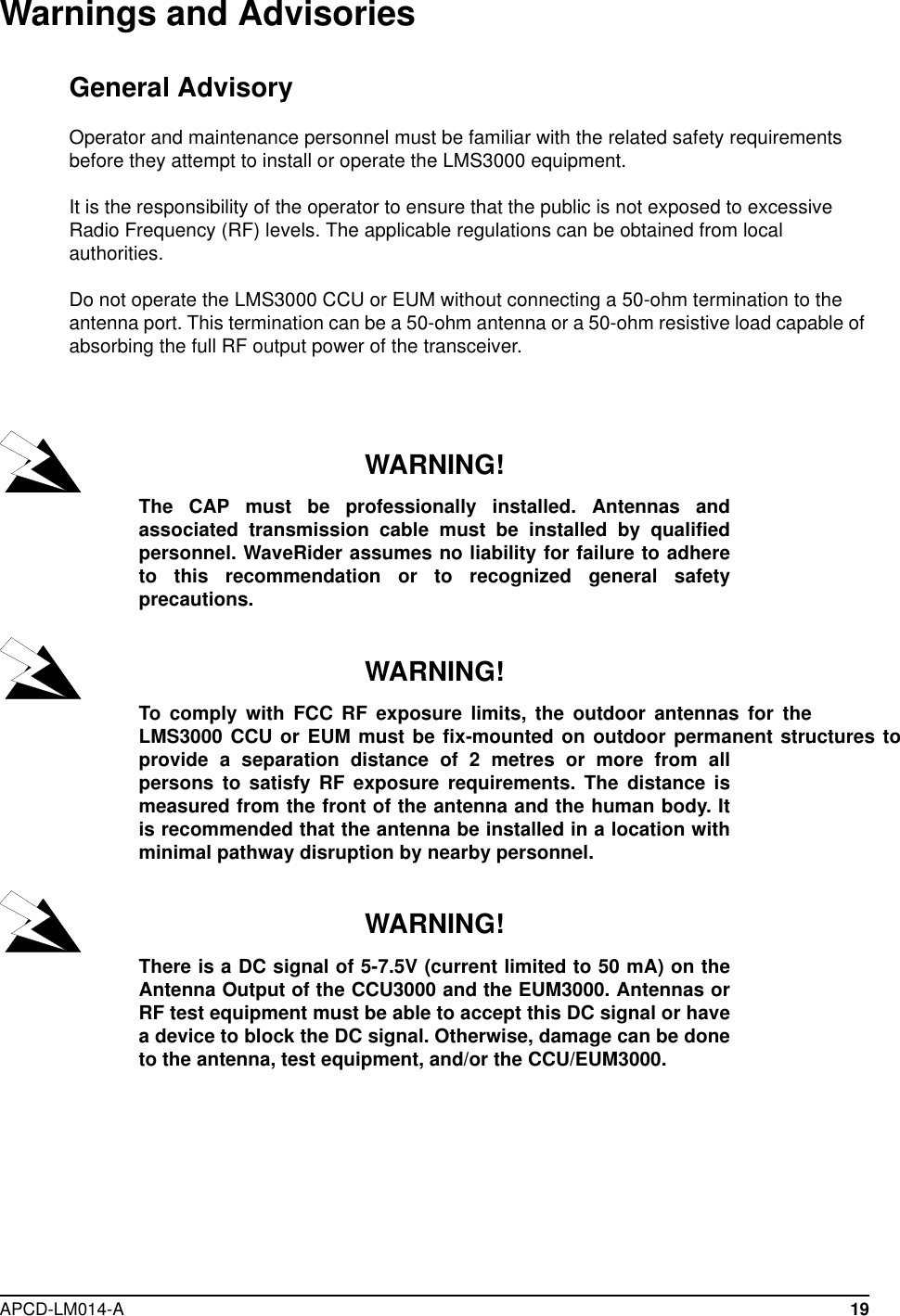  APCD-LM014-A 19Warnings and AdvisoriesGeneral AdvisoryOperator and maintenance personnel must be familiar with the related safety requirements before they attempt to install or operate the LMS3000 equipment.It is the responsibility of the operator to ensure that the public is not exposed to excessive Radio Frequency (RF) levels. The applicable regulations can be obtained from local authorities. Do not operate the LMS3000 CCU or EUM without connecting a 50-ohm termination to the antenna port. This termination can be a 50-ohm antenna or a 50-ohm resistive load capable of absorbing the full RF output power of the transceiver.WARNING!The CAP must be professionally installed. Antennas andassociated transmission cable must be installed by qualifiedpersonnel. WaveRider assumes no liability for failure to adhereto this recommendation or to recognized general safetyprecautions.WARNING!To comply with FCC RF exposure limits, the outdoor antennas for theLMS3000 CCU or EUM must be fix-mounted on outdoor permanent structures toprovide a separation distance of 2 metres or more from allpersons to satisfy RF exposure requirements. The distance ismeasured from the front of the antenna and the human body. Itis recommended that the antenna be installed in a location withminimal pathway disruption by nearby personnel.WARNING!There is a DC signal of 5-7.5V (current limited to 50 mA) on theAntenna Output of the CCU3000 and the EUM3000. Antennas orRF test equipment must be able to accept this DC signal or havea device to block the DC signal. Otherwise, damage can be doneto the antenna, test equipment, and/or the CCU/EUM3000. 