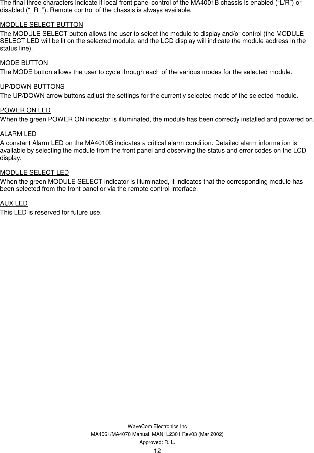   WaveCom Electronics Inc MA4061/MA4070 Manual; MAN1L2301 Rev03 (Mar 2002) Approved: R. L. 12 The final three characters indicate if local front panel control of the MA4001B chassis is enabled (“L/R”) or disabled (“_R_”). Remote control of the chassis is always available. MODULE SELECT BUTTON The MODULE SELECT button allows the user to select the module to display and/or control (the MODULE SELECT LED will be lit on the selected module, and the LCD display will indicate the module address in the status line). MODE BUTTON The MODE button allows the user to cycle through each of the various modes for the selected module. UP/DOWN BUTTONS The UP/DOWN arrow buttons adjust the settings for the currently selected mode of the selected module. POWER ON LED When the green POWER ON indicator is illuminated, the module has been correctly installed and powered on. ALARM LED A constant Alarm LED on the MA4010B indicates a critical alarm condition. Detailed alarm information is available by selecting the module from the front panel and observing the status and error codes on the LCD display. MODULE SELECT LED When the green MODULE SELECT indicator is illuminated, it indicates that the corresponding module has been selected from the front panel or via the remote control interface. AUX LED This LED is reserved for future use. 