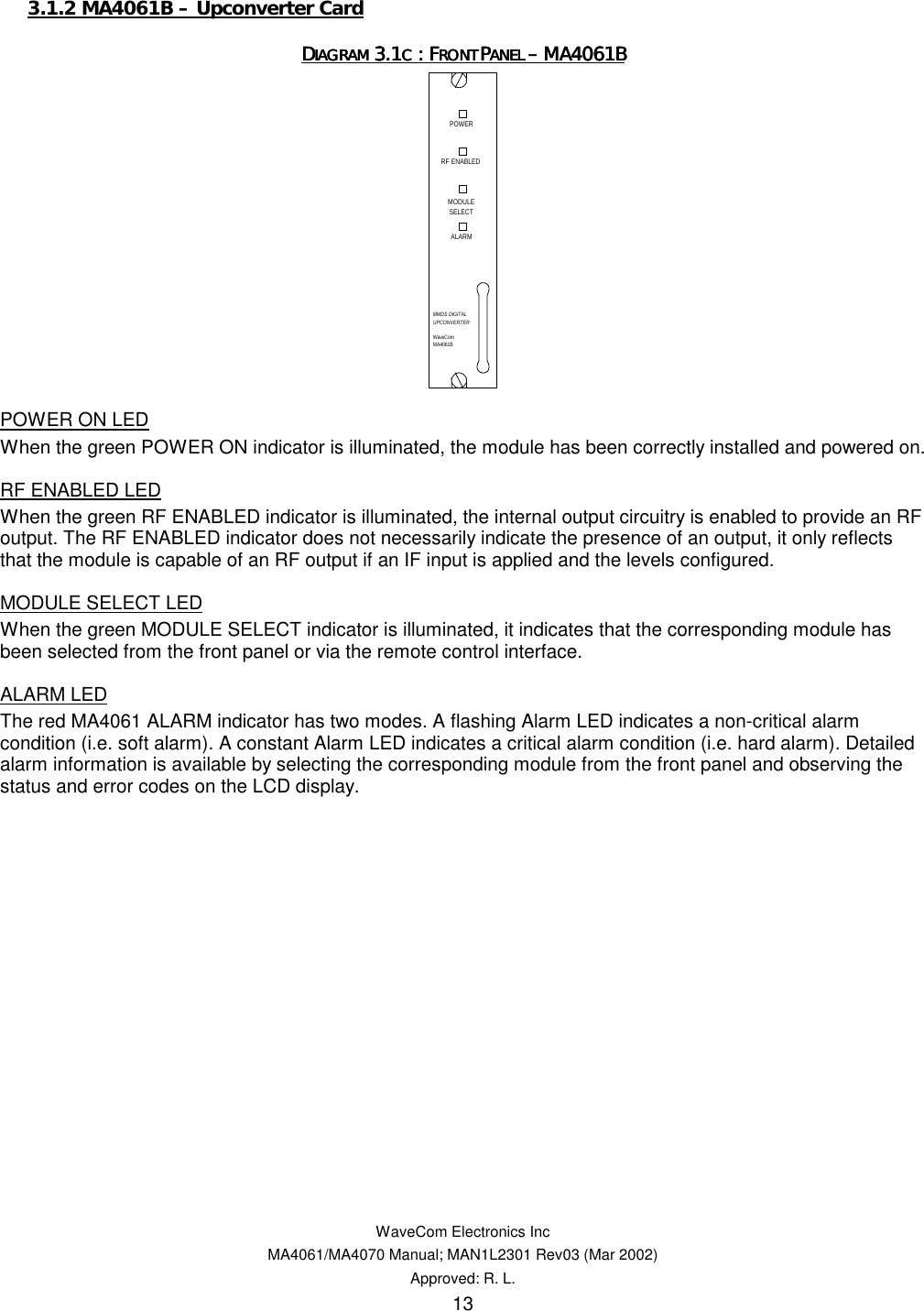   WaveCom Electronics Inc MA4061/MA4070 Manual; MAN1L2301 Rev03 (Mar 2002) Approved: R. L. 13 3.1.2 MA4061B – Upconverter Card DDDDIAGRAM IAGRAM IAGRAM IAGRAM 3.13.13.13.1C C C C : F: F: F: FRONT RONT RONT RONT PPPPANEL ANEL ANEL ANEL –––– MA4061B MA4061B MA4061B MA4061B    POWER ON LED When the green POWER ON indicator is illuminated, the module has been correctly installed and powered on. RF ENABLED LED When the green RF ENABLED indicator is illuminated, the internal output circuitry is enabled to provide an RF output. The RF ENABLED indicator does not necessarily indicate the presence of an output, it only reflects that the module is capable of an RF output if an IF input is applied and the levels configured. MODULE SELECT LED When the green MODULE SELECT indicator is illuminated, it indicates that the corresponding module has been selected from the front panel or via the remote control interface. ALARM LED The red MA4061 ALARM indicator has two modes. A flashing Alarm LED indicates a non-critical alarm condition (i.e. soft alarm). A constant Alarm LED indicates a critical alarm condition (i.e. hard alarm). Detailed alarm information is available by selecting the corresponding module from the front panel and observing the status and error codes on the LCD display.  WaveComMA4061BPOWERMODULESELECTALARMMMDS DIGITALUPCONVERTERRF ENABLED