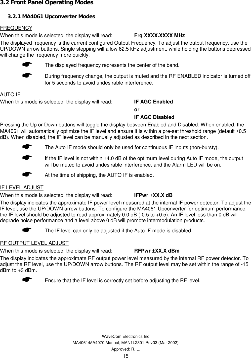   WaveCom Electronics Inc MA4061/MA4070 Manual; MAN1L2301 Rev03 (Mar 2002) Approved: R. L. 15 3.2 Front Panel Operating Modes 3.2.1 MA4061 Upconverter Modes FREQUENCY When this mode is selected, the display will read:  Frq XXXX.XXXX MHz The displayed frequency is the current configured Output Frequency. To adjust the output frequency, use the UP/DOWN arrow buttons. Single stepping will allow 62.5 kHz adjustment, while holding the buttons depressed will change the frequency more quickly.  ☛ The displayed frequency represents the center of the band.  ☛ During frequency change, the output is muted and the RF ENABLED indicator is turned off for 5 seconds to avoid undesirable interference. AUTO IF When this mode is selected, the display will read:  IF AGC Enabled or IF AGC Disabled Pressing the Up or Down buttons will toggle the display between Enabled and Disabled. When enabled, the MA4061 will automatically optimize the IF level and ensure it is within a pre-set threshold range (default ±0.5 dB). When disabled, the IF level can be manually adjusted as described in the next section.  ☛ The Auto IF mode should only be used for continuous IF inputs (non-bursty).  ☛ If the IF level is not within ±4.0 dB of the optimum level during Auto IF mode, the output will be muted to avoid undesirable interference, and the Alarm LED will be on.  ☛  At the time of shipping, the AUTO IF is enabled. IF LEVEL ADJUST When this mode is selected, the display will read:  IFPwr ±±±±XX.X dB The display indicates the approximate IF power level measured at the internal IF power detector. To adjust the IF level, use the UP/DOWN arrow buttons. To configure the MA4061 Upconverter for optimum performance, the IF level should be adjusted to read approximately 0.0 dB (-0.5 to +0.5). An IF level less than 0 dB will degrade noise performance and a level above 0 dB will promote intermodulation products.  ☛ The IF level can only be adjusted if the Auto IF mode is disabled. RF OUTPUT LEVEL ADJUST When this mode is selected, the display will read:  RFPwr ±±±±XX.X dBm The display indicates the approximate RF output power level measured by the internal RF power detector. To adjust the RF level, use the UP/DOWN arrow buttons. The RF output level may be set within the range of -15 dBm to +3 dBm.  ☛ Ensure that the IF level is correctly set before adjusting the RF level. 