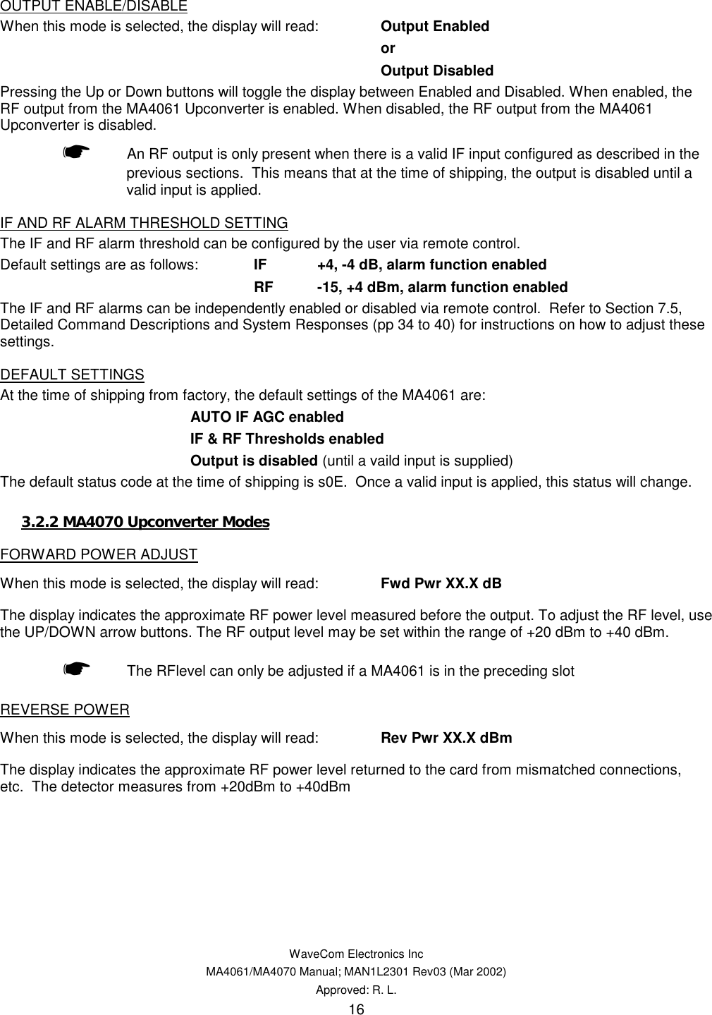   WaveCom Electronics Inc MA4061/MA4070 Manual; MAN1L2301 Rev03 (Mar 2002) Approved: R. L. 16 OUTPUT ENABLE/DISABLE When this mode is selected, the display will read:  Output Enabled or Output Disabled Pressing the Up or Down buttons will toggle the display between Enabled and Disabled. When enabled, the RF output from the MA4061 Upconverter is enabled. When disabled, the RF output from the MA4061 Upconverter is disabled. ☛  An RF output is only present when there is a valid IF input configured as described in the previous sections.  This means that at the time of shipping, the output is disabled until a valid input is applied. IF AND RF ALARM THRESHOLD SETTING The IF and RF alarm threshold can be configured by the user via remote control.   Default settings are as follows:  IF  +4, -4 dB, alarm function enabled RF  -15, +4 dBm, alarm function enabled The IF and RF alarms can be independently enabled or disabled via remote control.  Refer to Section 7.5, Detailed Command Descriptions and System Responses (pp 34 to 40) for instructions on how to adjust these settings. DEFAULT SETTINGS At the time of shipping from factory, the default settings of the MA4061 are: AUTO IF AGC enabled IF &amp; RF Thresholds enabled Output is disabled (until a vaild input is supplied) The default status code at the time of shipping is s0E.  Once a valid input is applied, this status will change. 3.2.2 MA4070 Upconverter Modes FORWARD POWER ADJUST When this mode is selected, the display will read:  Fwd Pwr XX.X dB    The display indicates the approximate RF power level measured before the output. To adjust the RF level, use the UP/DOWN arrow buttons. The RF output level may be set within the range of +20 dBm to +40 dBm.  ☛ The RFlevel can only be adjusted if a MA4061 is in the preceding slot REVERSE POWER When this mode is selected, the display will read:  Rev Pwr XX.X dBm    The display indicates the approximate RF power level returned to the card from mismatched connections, etc.  The detector measures from +20dBm to +40dBm 