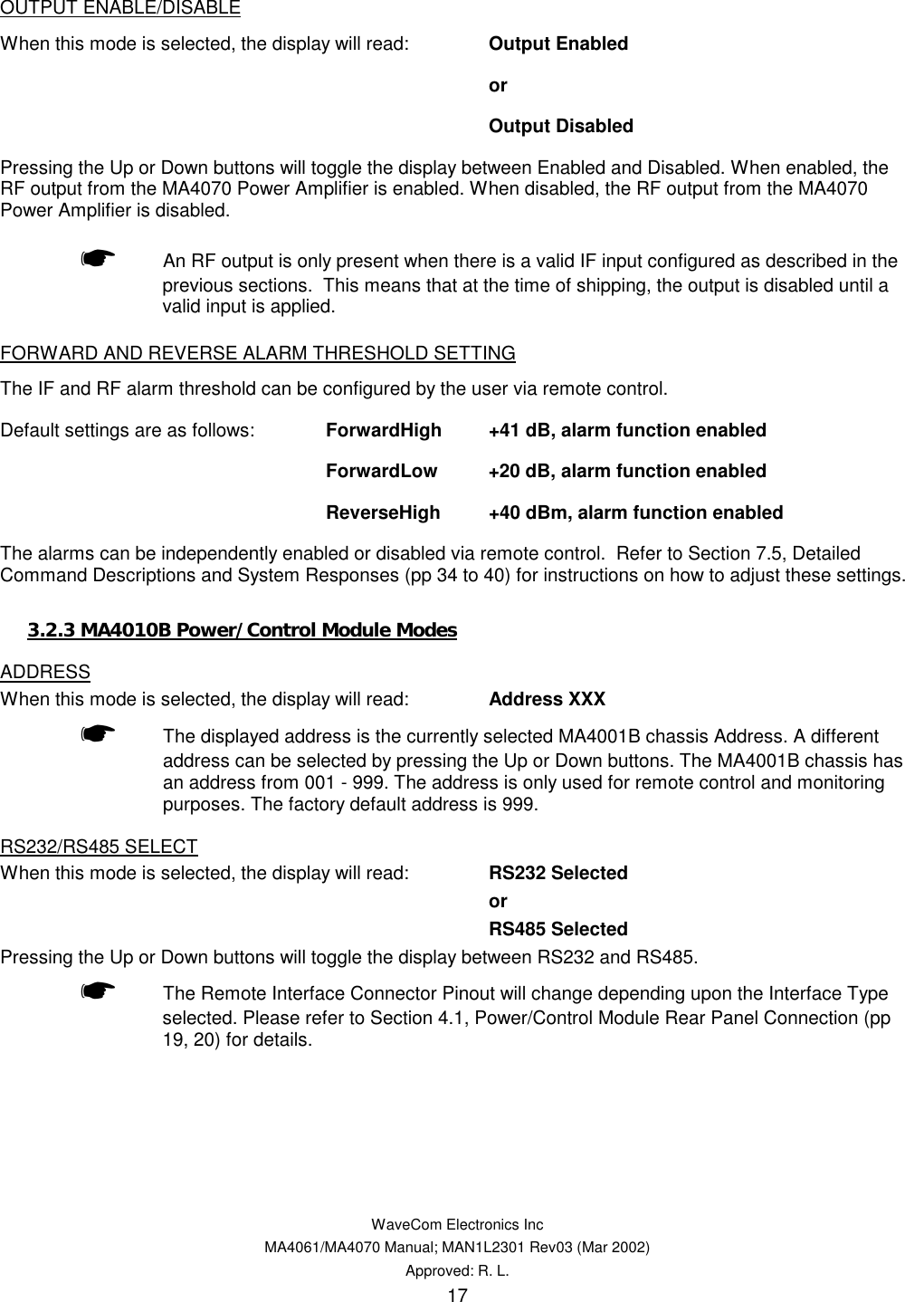   WaveCom Electronics Inc MA4061/MA4070 Manual; MAN1L2301 Rev03 (Mar 2002) Approved: R. L. 17 OUTPUT ENABLE/DISABLE When this mode is selected, the display will read:  Output Enabled    or    Output Disabled    Pressing the Up or Down buttons will toggle the display between Enabled and Disabled. When enabled, the RF output from the MA4070 Power Amplifier is enabled. When disabled, the RF output from the MA4070 Power Amplifier is disabled. ☛  An RF output is only present when there is a valid IF input configured as described in the previous sections.  This means that at the time of shipping, the output is disabled until a valid input is applied. FORWARD AND REVERSE ALARM THRESHOLD SETTING The IF and RF alarm threshold can be configured by the user via remote control.   Default settings are as follows:  ForwardHigh  +41 dB, alarm function enabled    ForwardLow  +20 dB, alarm function enabled    ReverseHigh  +40 dBm, alarm function enabled The alarms can be independently enabled or disabled via remote control.  Refer to Section 7.5, Detailed Command Descriptions and System Responses (pp 34 to 40) for instructions on how to adjust these settings. 3.2.3 MA4010B Power/Control Module Modes ADDRESS When this mode is selected, the display will read: Address XXX ☛ The displayed address is the currently selected MA4001B chassis Address. A different address can be selected by pressing the Up or Down buttons. The MA4001B chassis has an address from 001 - 999. The address is only used for remote control and monitoring purposes. The factory default address is 999. RS232/RS485 SELECT When this mode is selected, the display will read:  RS232 Selected or RS485 Selected Pressing the Up or Down buttons will toggle the display between RS232 and RS485. ☛  The Remote Interface Connector Pinout will change depending upon the Interface Type selected. Please refer to Section 4.1, Power/Control Module Rear Panel Connection (pp 19, 20) for details. 