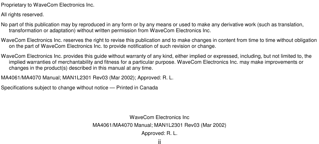   WaveCom Electronics Inc MA4061/MA4070 Manual; MAN1L2301 Rev03 (Mar 2002) Approved: R. L. ii                                  Proprietary to WaveCom Electronics Inc. All rights reserved. No part of this publication may by reproduced in any form or by any means or used to make any derivative work (such as translation, transformation or adaptation) without written permission from WaveCom Electronics Inc. WaveCom Electronics Inc. reserves the right to revise this publication and to make changes in content from time to time without obligation on the part of WaveCom Electronics Inc. to provide notification of such revision or change. WaveCom Electronics Inc. provides this guide without warranty of any kind, either implied or expressed, including, but not limited to, the implied warranties of merchantability and fitness for a particular purpose. WaveCom Electronics Inc. may make improvements or changes in the product(s) described in this manual at any time. MA4061/MA4070 Manual; MAN1L2301 Rev03 (Mar 2002); Approved: R. L. Specifications subject to change without notice — Printed in Canada 