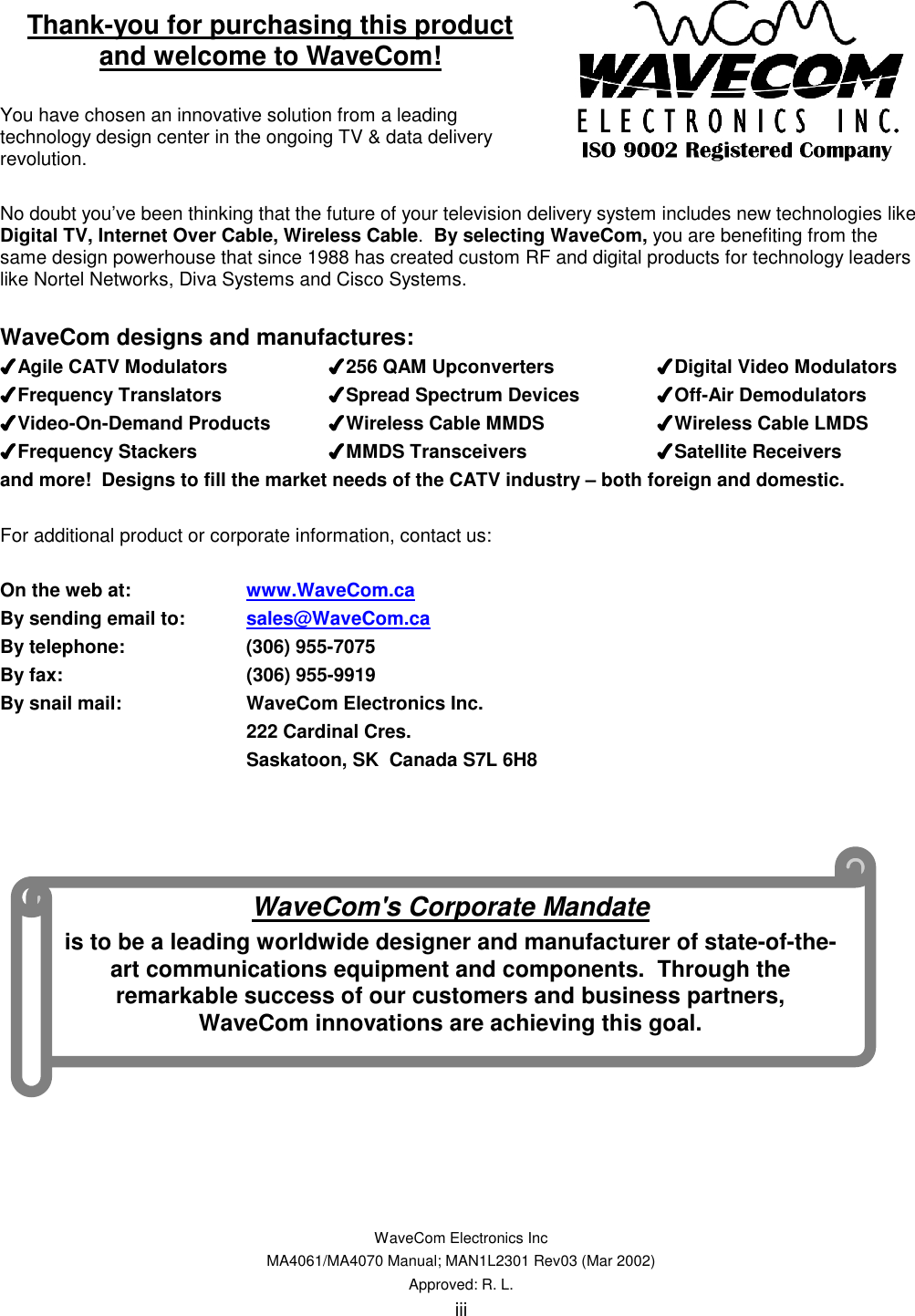   WaveCom Electronics Inc MA4061/MA4070 Manual; MAN1L2301 Rev03 (Mar 2002) Approved: R. L. iii Thank-you for purchasing this product and welcome to WaveCom!  You have chosen an innovative solution from a leading technology design center in the ongoing TV &amp; data delivery revolution.   No doubt you’ve been thinking that the future of your television delivery system includes new technologies like Digital TV, Internet Over Cable, Wireless Cable.  By selecting WaveCom, you are benefiting from the same design powerhouse that since 1988 has created custom RF and digital products for technology leaders like Nortel Networks, Diva Systems and Cisco Systems.    WaveCom designs and manufactures: ✔✔✔✔Agile CATV Modulators    ✔✔✔✔256 QAM Upconverters    ✔✔✔✔Digital Video Modulators ✔✔✔✔Frequency Translators    ✔✔✔✔Spread Spectrum Devices  ✔✔✔✔Off-Air Demodulators ✔✔✔✔Video-On-Demand Products  ✔✔✔✔Wireless Cable MMDS    ✔✔✔✔Wireless Cable LMDS ✔✔✔✔Frequency Stackers    ✔✔✔✔MMDS Transceivers    ✔✔✔✔Satellite Receivers and more!  Designs to fill the market needs of the CATV industry – both foreign and domestic.  For additional product or corporate information, contact us:  On the web at:    www.WaveCom.ca By sending email to:  sales@WaveCom.ca By telephone:    (306) 955-7075 By fax:   (306) 955-9919 By snail mail:    WaveCom Electronics Inc. 222 Cardinal Cres. Saskatoon, SK  Canada S7L 6H8                 WaveCom&apos;s Corporate Mandate is to be a leading worldwide designer and manufacturer of state-of-the-art communications equipment and components.  Through the remarkable success of our customers and business partners, WaveCom innovations are achieving this goal. 