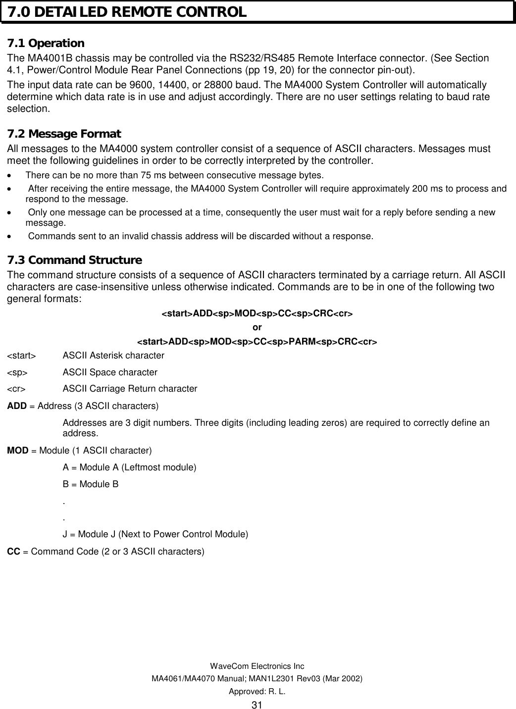   WaveCom Electronics Inc MA4061/MA4070 Manual; MAN1L2301 Rev03 (Mar 2002) Approved: R. L. 31 7.0 DETAILED REMOTE CONTROL 7.1 Operation The MA4001B chassis may be controlled via the RS232/RS485 Remote Interface connector. (See Section 4.1, Power/Control Module Rear Panel Connections (pp 19, 20) for the connector pin-out). The input data rate can be 9600, 14400, or 28800 baud. The MA4000 System Controller will automatically determine which data rate is in use and adjust accordingly. There are no user settings relating to baud rate selection. 7.2 Message Format All messages to the MA4000 system controller consist of a sequence of ASCII characters. Messages must meet the following guidelines in order to be correctly interpreted by the controller. •  There can be no more than 75 ms between consecutive message bytes. •   After receiving the entire message, the MA4000 System Controller will require approximately 200 ms to process and respond to the message. •   Only one message can be processed at a time, consequently the user must wait for a reply before sending a new message. •   Commands sent to an invalid chassis address will be discarded without a response. 7.3 Command Structure The command structure consists of a sequence of ASCII characters terminated by a carriage return. All ASCII characters are case-insensitive unless otherwise indicated. Commands are to be in one of the following two general formats: &lt;start&gt;ADD&lt;sp&gt;MOD&lt;sp&gt;CC&lt;sp&gt;CRC&lt;cr&gt; or &lt;start&gt;ADD&lt;sp&gt;MOD&lt;sp&gt;CC&lt;sp&gt;PARM&lt;sp&gt;CRC&lt;cr&gt; &lt;start&gt;  ASCII Asterisk character &lt;sp&gt;  ASCII Space character &lt;cr&gt;  ASCII Carriage Return character ADD = Address (3 ASCII characters)   Addresses are 3 digit numbers. Three digits (including leading zeros) are required to correctly define an address. MOD = Module (1 ASCII character)   A = Module A (Leftmost module)   B = Module B  .  .   J = Module J (Next to Power Control Module) CC = Command Code (2 or 3 ASCII characters)       