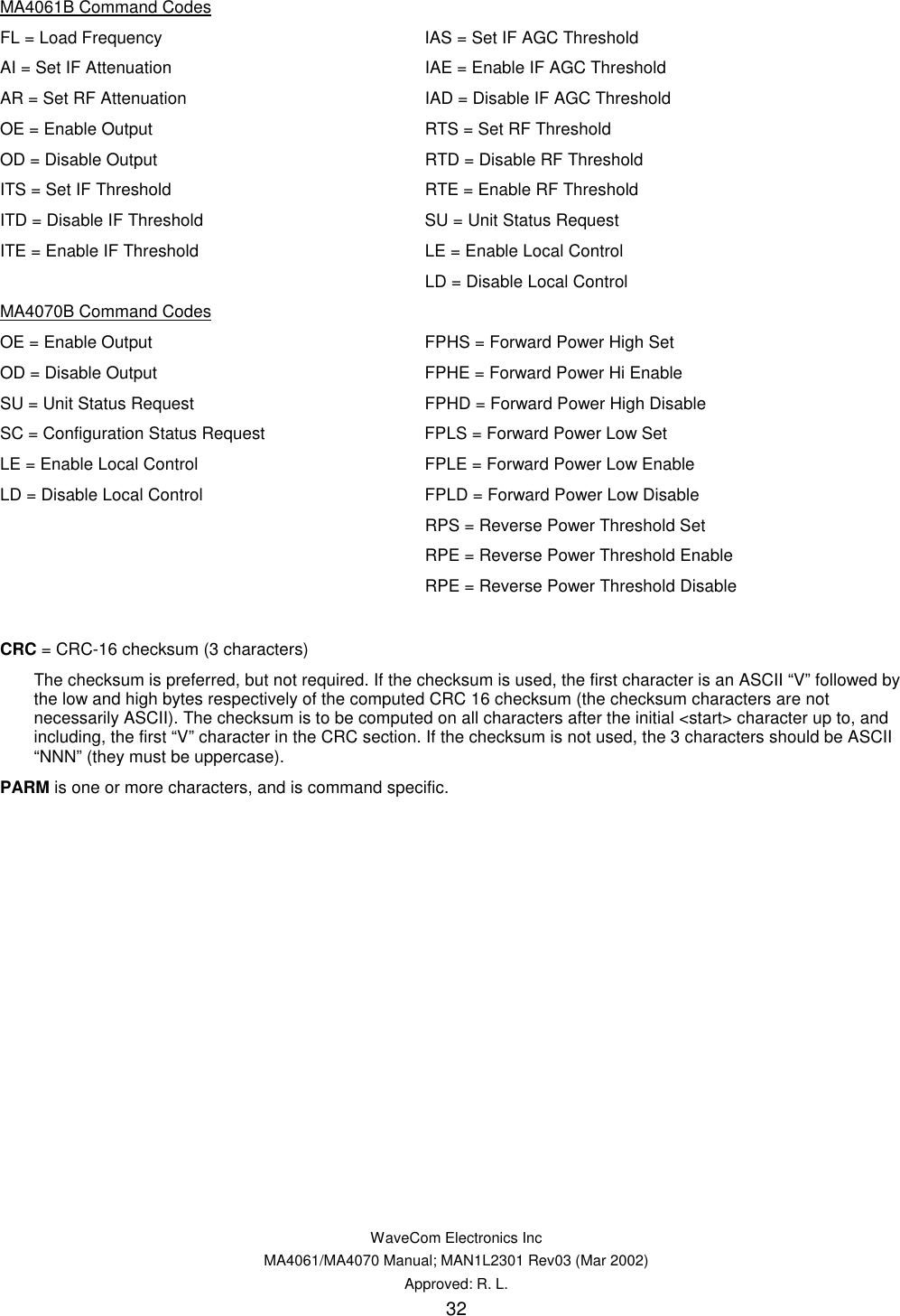   WaveCom Electronics Inc MA4061/MA4070 Manual; MAN1L2301 Rev03 (Mar 2002) Approved: R. L. 32 MA4061B Command Codes FL = Load Frequency  IAS = Set IF AGC Threshold AI = Set IF Attenuation  IAE = Enable IF AGC Threshold  AR = Set RF Attenuation  IAD = Disable IF AGC Threshold  OE = Enable Output  RTS = Set RF Threshold OD = Disable Output  RTD = Disable RF Threshold ITS = Set IF Threshold   RTE = Enable RF Threshold ITD = Disable IF Threshold  SU = Unit Status Request ITE = Enable IF Threshold   LE = Enable Local Control   LD = Disable Local Control MA4070B Command Codes OE = Enable Output  FPHS = Forward Power High Set OD = Disable Output  FPHE = Forward Power Hi Enable SU = Unit Status Request  FPHD = Forward Power High Disable SC = Configuration Status Request  FPLS = Forward Power Low Set LE = Enable Local Control  FPLE = Forward Power Low Enable LD = Disable Local Control  FPLD = Forward Power Low Disable   RPS = Reverse Power Threshold Set   RPE = Reverse Power Threshold Enable   RPE = Reverse Power Threshold Disable  CRC = CRC-16 checksum (3 characters) The checksum is preferred, but not required. If the checksum is used, the first character is an ASCII “V” followed by the low and high bytes respectively of the computed CRC 16 checksum (the checksum characters are not necessarily ASCII). The checksum is to be computed on all characters after the initial &lt;start&gt; character up to, and including, the first “V” character in the CRC section. If the checksum is not used, the 3 characters should be ASCII “NNN” (they must be uppercase). PARM is one or more characters, and is command specific. 