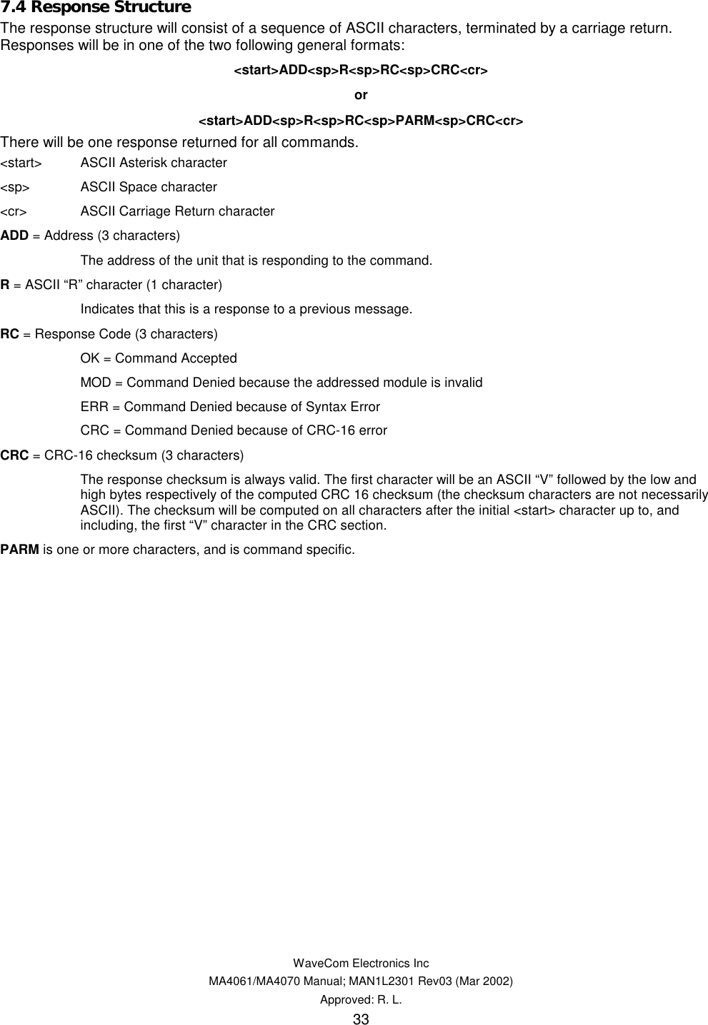   WaveCom Electronics Inc MA4061/MA4070 Manual; MAN1L2301 Rev03 (Mar 2002) Approved: R. L. 33 7.4 Response Structure The response structure will consist of a sequence of ASCII characters, terminated by a carriage return. Responses will be in one of the two following general formats: &lt;start&gt;ADD&lt;sp&gt;R&lt;sp&gt;RC&lt;sp&gt;CRC&lt;cr&gt; or &lt;start&gt;ADD&lt;sp&gt;R&lt;sp&gt;RC&lt;sp&gt;PARM&lt;sp&gt;CRC&lt;cr&gt; There will be one response returned for all commands. &lt;start&gt;  ASCII Asterisk character &lt;sp&gt;  ASCII Space character &lt;cr&gt;  ASCII Carriage Return character ADD = Address (3 characters)   The address of the unit that is responding to the command. R = ASCII “R” character (1 character)   Indicates that this is a response to a previous message. RC = Response Code (3 characters)   OK = Command Accepted   MOD = Command Denied because the addressed module is invalid   ERR = Command Denied because of Syntax Error   CRC = Command Denied because of CRC-16 error CRC = CRC-16 checksum (3 characters)   The response checksum is always valid. The first character will be an ASCII “V” followed by the low and high bytes respectively of the computed CRC 16 checksum (the checksum characters are not necessarily ASCII). The checksum will be computed on all characters after the initial &lt;start&gt; character up to, and including, the first “V” character in the CRC section. PARM is one or more characters, and is command specific.  