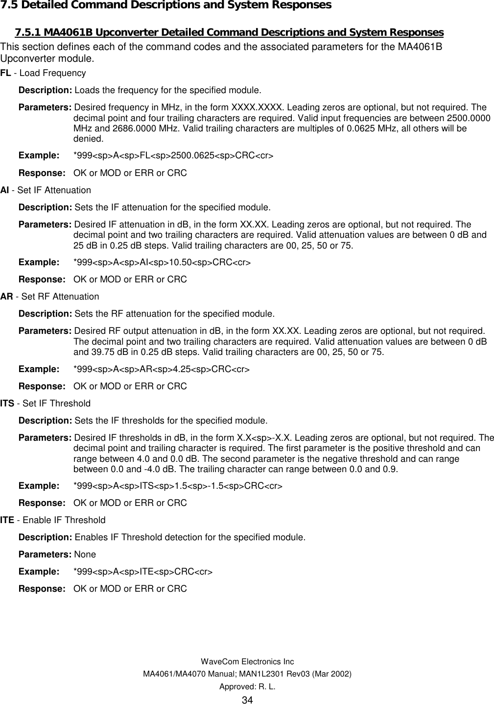   WaveCom Electronics Inc MA4061/MA4070 Manual; MAN1L2301 Rev03 (Mar 2002) Approved: R. L. 34 7.5 Detailed Command Descriptions and System Responses 7.5.1 MA4061B Upconverter Detailed Command Descriptions and System Responses This section defines each of the command codes and the associated parameters for the MA4061B Upconverter module. FL - Load Frequency  Description: Loads the frequency for the specified module.  Parameters: Desired frequency in MHz, in the form XXXX.XXXX. Leading zeros are optional, but not required. The decimal point and four trailing characters are required. Valid input frequencies are between 2500.0000 MHz and 2686.0000 MHz. Valid trailing characters are multiples of 0.0625 MHz, all others will be denied.  Example: *999&lt;sp&gt;A&lt;sp&gt;FL&lt;sp&gt;2500.0625&lt;sp&gt;CRC&lt;cr&gt;  Response:  OK or MOD or ERR or CRC AI - Set IF Attenuation  Description: Sets the IF attenuation for the specified module.  Parameters: Desired IF attenuation in dB, in the form XX.XX. Leading zeros are optional, but not required. The decimal point and two trailing characters are required. Valid attenuation values are between 0 dB and 25 dB in 0.25 dB steps. Valid trailing characters are 00, 25, 50 or 75.  Example: *999&lt;sp&gt;A&lt;sp&gt;AI&lt;sp&gt;10.50&lt;sp&gt;CRC&lt;cr&gt;  Response:  OK or MOD or ERR or CRC AR - Set RF Attenuation  Description: Sets the RF attenuation for the specified module.  Parameters: Desired RF output attenuation in dB, in the form XX.XX. Leading zeros are optional, but not required. The decimal point and two trailing characters are required. Valid attenuation values are between 0 dB and 39.75 dB in 0.25 dB steps. Valid trailing characters are 00, 25, 50 or 75.  Example: *999&lt;sp&gt;A&lt;sp&gt;AR&lt;sp&gt;4.25&lt;sp&gt;CRC&lt;cr&gt;  Response:  OK or MOD or ERR or CRC ITS - Set IF Threshold  Description: Sets the IF thresholds for the specified module.  Parameters: Desired IF thresholds in dB, in the form X.X&lt;sp&gt;-X.X. Leading zeros are optional, but not required. The decimal point and trailing character is required. The first parameter is the positive threshold and can range between 4.0 and 0.0 dB. The second parameter is the negative threshold and can range between 0.0 and -4.0 dB. The trailing character can range between 0.0 and 0.9.  Example: *999&lt;sp&gt;A&lt;sp&gt;ITS&lt;sp&gt;1.5&lt;sp&gt;-1.5&lt;sp&gt;CRC&lt;cr&gt;  Response:  OK or MOD or ERR or CRC ITE - Enable IF Threshold  Description: Enables IF Threshold detection for the specified module.  Parameters: None  Example: *999&lt;sp&gt;A&lt;sp&gt;ITE&lt;sp&gt;CRC&lt;cr&gt;  Response:  OK or MOD or ERR or CRC 