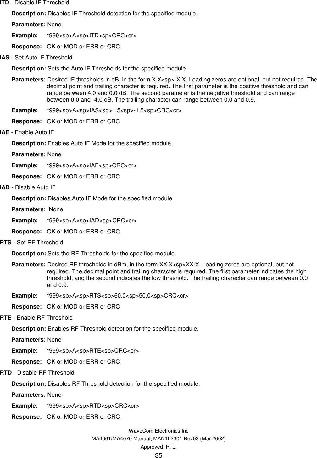   WaveCom Electronics Inc MA4061/MA4070 Manual; MAN1L2301 Rev03 (Mar 2002) Approved: R. L. 35 ITD - Disable IF Threshold  Description: Disables IF Threshold detection for the specified module.  Parameters: None  Example: *999&lt;sp&gt;A&lt;sp&gt;ITD&lt;sp&gt;CRC&lt;cr&gt;  Response:  OK or MOD or ERR or CRC IAS - Set Auto IF Threshold  Description: Sets the Auto IF Thresholds for the specified module.  Parameters: Desired IF thresholds in dB, in the form X.X&lt;sp&gt;-X.X. Leading zeros are optional, but not required. The decimal point and trailing character is required. The first parameter is the positive threshold and can range between 4.0 and 0.0 dB. The second parameter is the negative threshold and can range between 0.0 and -4.0 dB. The trailing character can range between 0.0 and 0.9.  Example: *999&lt;sp&gt;A&lt;sp&gt;IAS&lt;sp&gt;1.5&lt;sp&gt;-1.5&lt;sp&gt;CRC&lt;cr&gt;  Response:  OK or MOD or ERR or CRC IAE - Enable Auto IF  Description: Enables Auto IF Mode for the specified module.  Parameters: None  Example: *999&lt;sp&gt;A&lt;sp&gt;IAE&lt;sp&gt;CRC&lt;cr&gt;  Response:  OK or MOD or ERR or CRC IAD - Disable Auto IF  Description: Disables Auto IF Mode for the specified module.  Parameters:  None  Example: *999&lt;sp&gt;A&lt;sp&gt;IAD&lt;sp&gt;CRC&lt;cr&gt;  Response:  OK or MOD or ERR or CRC RTS - Set RF Threshold  Description: Sets the RF Thresholds for the specified module.  Parameters: Desired RF thresholds in dBm, in the form XX.X&lt;sp&gt;XX.X. Leading zeros are optional, but not required. The decimal point and trailing character is required. The first parameter indicates the high threshold, and the second indicates the low threshold. The trailing character can range between 0.0 and 0.9.  Example: *999&lt;sp&gt;A&lt;sp&gt;RTS&lt;sp&gt;60.0&lt;sp&gt;50.0&lt;sp&gt;CRC&lt;cr&gt;  Response:  OK or MOD or ERR or CRC RTE - Enable RF Threshold  Description: Enables RF Threshold detection for the specified module.  Parameters: None  Example: *999&lt;sp&gt;A&lt;sp&gt;RTE&lt;sp&gt;CRC&lt;cr&gt;  Response:  OK or MOD or ERR or CRC RTD - Disable RF Threshold  Description: Disables RF Threshold detection for the specified module.  Parameters: None  Example: *999&lt;sp&gt;A&lt;sp&gt;RTD&lt;sp&gt;CRC&lt;cr&gt;  Response:  OK or MOD or ERR or CRC 