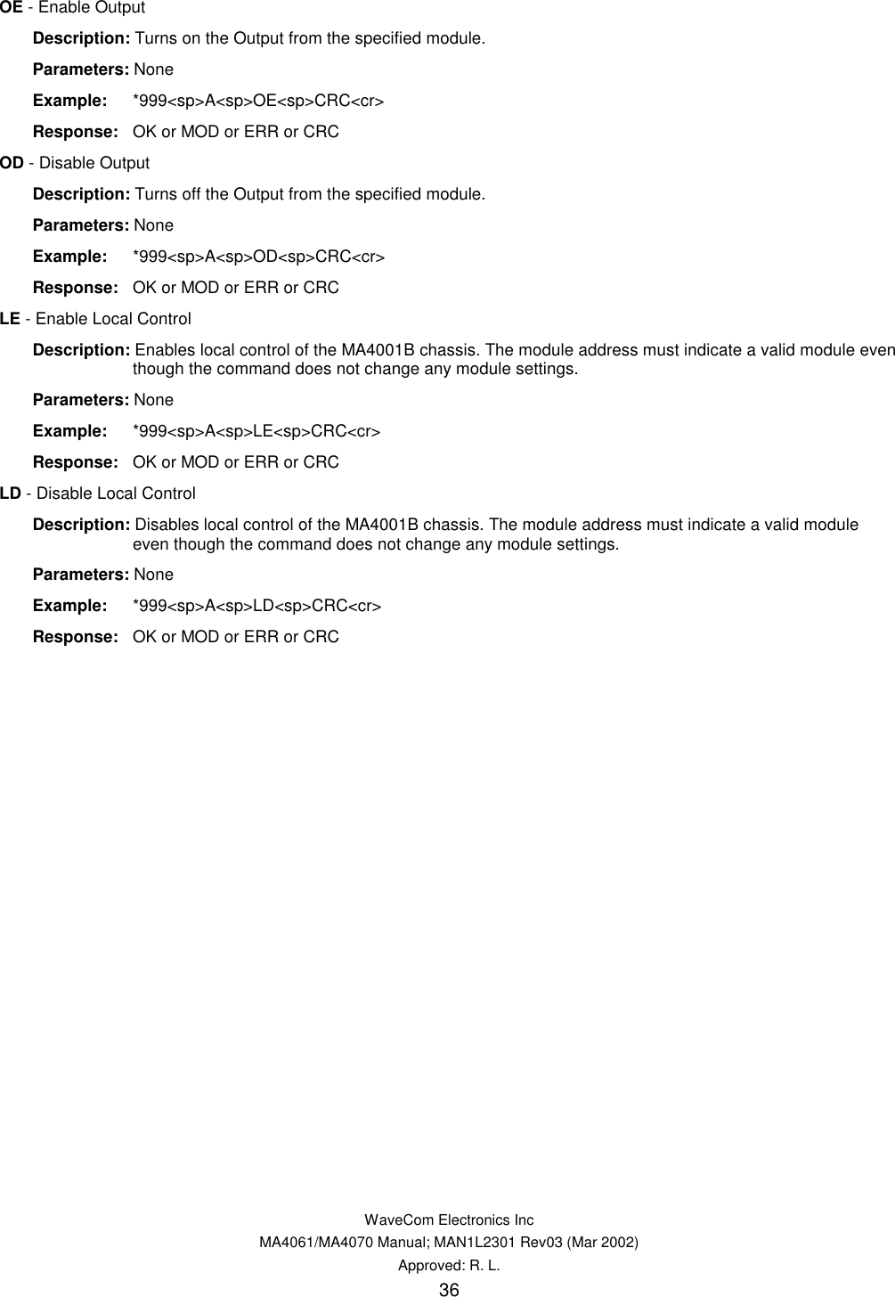   WaveCom Electronics Inc MA4061/MA4070 Manual; MAN1L2301 Rev03 (Mar 2002) Approved: R. L. 36 OE - Enable Output  Description: Turns on the Output from the specified module.  Parameters: None  Example: *999&lt;sp&gt;A&lt;sp&gt;OE&lt;sp&gt;CRC&lt;cr&gt;  Response:  OK or MOD or ERR or CRC OD - Disable Output  Description: Turns off the Output from the specified module.  Parameters: None  Example: *999&lt;sp&gt;A&lt;sp&gt;OD&lt;sp&gt;CRC&lt;cr&gt;  Response:  OK or MOD or ERR or CRC LE - Enable Local Control  Description: Enables local control of the MA4001B chassis. The module address must indicate a valid module even though the command does not change any module settings.  Parameters: None  Example: *999&lt;sp&gt;A&lt;sp&gt;LE&lt;sp&gt;CRC&lt;cr&gt;  Response:  OK or MOD or ERR or CRC LD - Disable Local Control  Description: Disables local control of the MA4001B chassis. The module address must indicate a valid module even though the command does not change any module settings.  Parameters: None  Example: *999&lt;sp&gt;A&lt;sp&gt;LD&lt;sp&gt;CRC&lt;cr&gt;  Response:  OK or MOD or ERR or CRC 