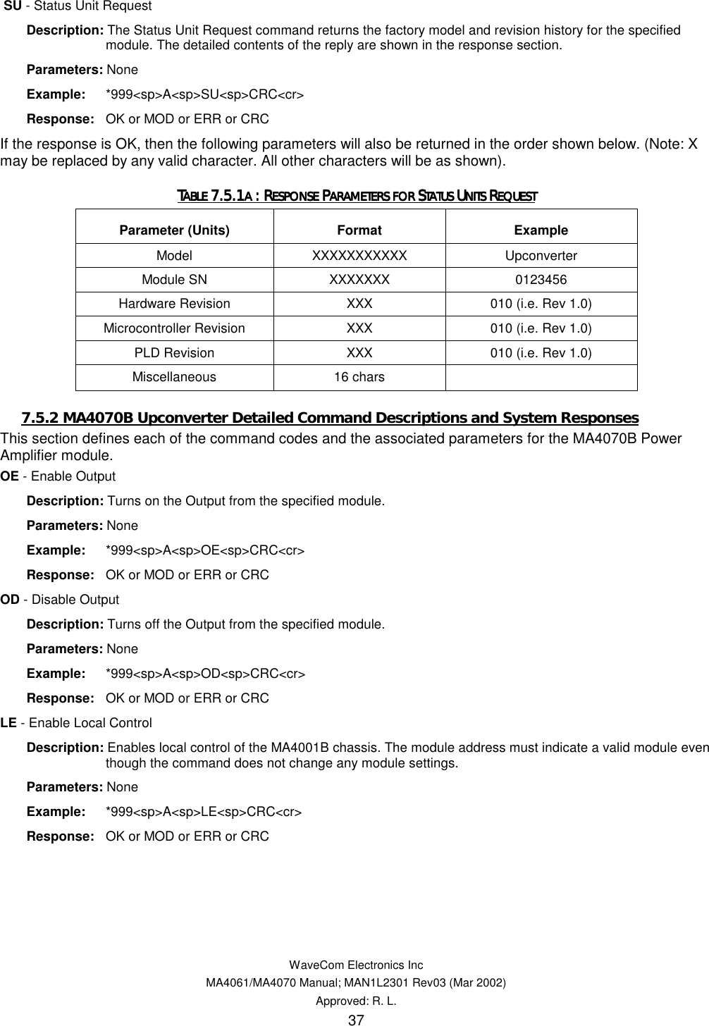   WaveCom Electronics Inc MA4061/MA4070 Manual; MAN1L2301 Rev03 (Mar 2002) Approved: R. L. 37  SU - Status Unit Request  Description: The Status Unit Request command returns the factory model and revision history for the specified module. The detailed contents of the reply are shown in the response section.  Parameters: None  Example: *999&lt;sp&gt;A&lt;sp&gt;SU&lt;sp&gt;CRC&lt;cr&gt;  Response:  OK or MOD or ERR or CRC If the response is OK, then the following parameters will also be returned in the order shown below. (Note: X may be replaced by any valid character. All other characters will be as shown). TTTTABLE ABLE ABLE ABLE 7.5.17.5.17.5.17.5.1A A A A : R: R: R: RESPONSE ESPONSE ESPONSE ESPONSE PPPPARAMETERS FOR ARAMETERS FOR ARAMETERS FOR ARAMETERS FOR SSSSTATUS TATUS TATUS TATUS UUUUNITS NITS NITS NITS RRRREQUESTEQUESTEQUESTEQUEST    Parameter (Units)  Format  Example Model  XXXXXXXXXXX Upconverter Module SN  XXXXXXX  0123456 Hardware Revision  XXX  010 (i.e. Rev 1.0) Microcontroller Revision  XXX  010 (i.e. Rev 1.0) PLD Revision  XXX  010 (i.e. Rev 1.0) Miscellaneous 16 chars   7.5.2 MA4070B Upconverter Detailed Command Descriptions and System Responses This section defines each of the command codes and the associated parameters for the MA4070B Power Amplifier module. OE - Enable Output  Description: Turns on the Output from the specified module.  Parameters: None  Example: *999&lt;sp&gt;A&lt;sp&gt;OE&lt;sp&gt;CRC&lt;cr&gt;  Response:  OK or MOD or ERR or CRC OD - Disable Output  Description: Turns off the Output from the specified module.  Parameters: None  Example: *999&lt;sp&gt;A&lt;sp&gt;OD&lt;sp&gt;CRC&lt;cr&gt;  Response:  OK or MOD or ERR or CRC LE - Enable Local Control  Description: Enables local control of the MA4001B chassis. The module address must indicate a valid module even though the command does not change any module settings.  Parameters: None  Example: *999&lt;sp&gt;A&lt;sp&gt;LE&lt;sp&gt;CRC&lt;cr&gt;  Response:  OK or MOD or ERR or CRC 