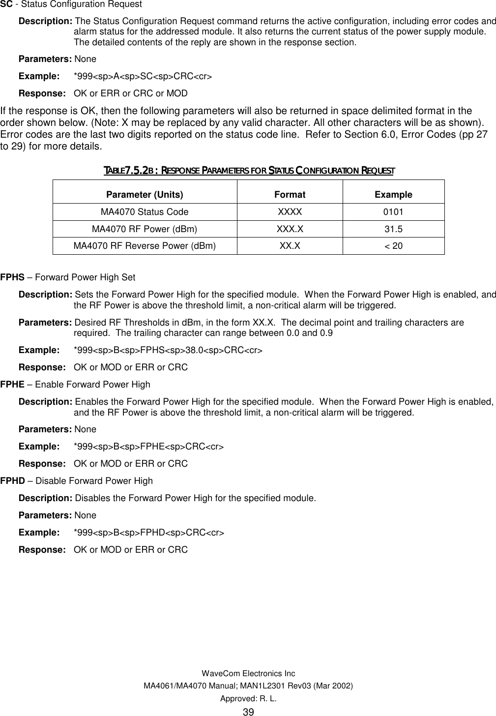   WaveCom Electronics Inc MA4061/MA4070 Manual; MAN1L2301 Rev03 (Mar 2002) Approved: R. L. 39 SC - Status Configuration Request  Description: The Status Configuration Request command returns the active configuration, including error codes and alarm status for the addressed module. It also returns the current status of the power supply module. The detailed contents of the reply are shown in the response section.  Parameters: None  Example: *999&lt;sp&gt;A&lt;sp&gt;SC&lt;sp&gt;CRC&lt;cr&gt;  Response:  OK or ERR or CRC or MOD If the response is OK, then the following parameters will also be returned in space delimited format in the order shown below. (Note: X may be replaced by any valid character. All other characters will be as shown).  Error codes are the last two digits reported on the status code line.  Refer to Section 6.0, Error Codes (pp 27 to 29) for more details. TTTTABLEABLEABLEABLE7.5.27.5.27.5.27.5.2B B B B : R: R: R: RESPONSE ESPONSE ESPONSE ESPONSE PPPPARAMETERS FOR ARAMETERS FOR ARAMETERS FOR ARAMETERS FOR SSSSTATUS TATUS TATUS TATUS CCCCONFIGURATION ONFIGURATION ONFIGURATION ONFIGURATION RRRREQUESTEQUESTEQUESTEQUEST    Parameter (Units)  Format  Example MA4070 Status Code  XXXX  0101 MA4070 RF Power (dBm)  XXX.X 31.5 MA4070 RF Reverse Power (dBm)  XX.X  &lt; 20  FPHS – Forward Power High Set  Description: Sets the Forward Power High for the specified module.  When the Forward Power High is enabled, and the RF Power is above the threshold limit, a non-critical alarm will be triggered.  Parameters: Desired RF Thresholds in dBm, in the form XX.X.  The decimal point and trailing characters are required.  The trailing character can range between 0.0 and 0.9  Example: *999&lt;sp&gt;B&lt;sp&gt;FPHS&lt;sp&gt;38.0&lt;sp&gt;CRC&lt;cr&gt;  Response:  OK or MOD or ERR or CRC FPHE – Enable Forward Power High  Description: Enables the Forward Power High for the specified module.  When the Forward Power High is enabled, and the RF Power is above the threshold limit, a non-critical alarm will be triggered.  Parameters: None  Example: *999&lt;sp&gt;B&lt;sp&gt;FPHE&lt;sp&gt;CRC&lt;cr&gt;  Response:  OK or MOD or ERR or CRC FPHD – Disable Forward Power High  Description: Disables the Forward Power High for the specified module.  Parameters: None  Example: *999&lt;sp&gt;B&lt;sp&gt;FPHD&lt;sp&gt;CRC&lt;cr&gt;  Response:  OK or MOD or ERR or CRC 