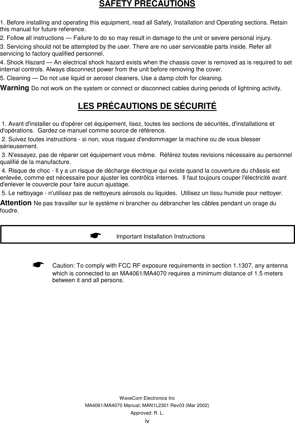   WaveCom Electronics Inc MA4061/MA4070 Manual; MAN1L2301 Rev03 (Mar 2002) Approved: R. L. iv SAFETY PRECAUTIONS  1. Before installing and operating this equipment, read all Safety, Installation and Operating sections. Retain this manual for future reference. 2. Follow all instructions — Failure to do so may result in damage to the unit or severe personal injury. 3. Servicing should not be attempted by the user. There are no user serviceable parts inside. Refer all servicing to factory qualified personnel. 4. Shock Hazard — An electrical shock hazard exists when the chassis cover is removed as is required to set internal controls. Always disconnect power from the unit before removing the cover. 5. Cleaning — Do not use liquid or aerosol cleaners. Use a damp cloth for cleaning. Warning Do not work on the system or connect or disconnect cables during periods of lightning activity. LES PRÉCAUTIONS DE SÉCURITÉ    1. Avant d&apos;installer ou d&apos;opérer cet équipement, lisez, toutes les sections de sécurités, d&apos;installations et d&apos;opérations.  Gardez ce manuel comme source de référence.  2. Suivez toutes instructions - si non, vous risquez d&apos;endommager la machine ou de vous blesser sérieusement.  3. N&apos;essayez, pas de réparer cet équipement vous même.  Référez toutes revisions nécessaire au personnel qualifié de la manufacture.  4. Risque de choc - Il y a un risque de décharge électrique qui existe quand la couverture du châssis est enlevée, comme est nécessaire pour ajuster les contrôlcs internes.  Il faut toujours couper l&apos;électricité avant d&apos;enlever le couvercle pour faire aucun ajustage.  5. Le nettoyage - n&apos;utilisez pas de nettoyeurs aérosols ou liquides.  Utilisez un tissu humide pour nettoyer. Attention Ne pas travailler sur le système ni brancher ou débrancher les câbles pendant un orage du foudre.      ☛ Caution: To comply with FCC RF exposure requirements in section 1.1307, any antenna which is connected to an MA4061/MA4070 requires a minimum distance of 1.5 meters between it and all persons.      ☛     Important Installation Instructions 