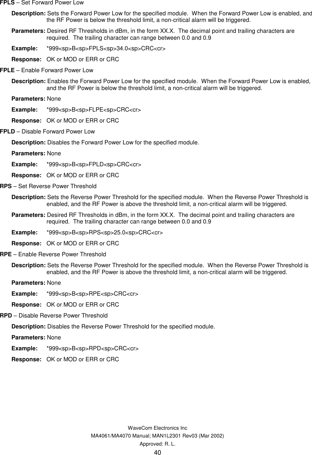   WaveCom Electronics Inc MA4061/MA4070 Manual; MAN1L2301 Rev03 (Mar 2002) Approved: R. L. 40 FPLS – Set Forward Power Low  Description: Sets the Forward Power Low for the specified module.  When the Forward Power Low is enabled, and the RF Power is below the threshold limit, a non-critical alarm will be triggered.  Parameters: Desired RF Thresholds in dBm, in the form XX.X.  The decimal point and trailing characters are required.  The trailing character can range between 0.0 and 0.9  Example: *999&lt;sp&gt;B&lt;sp&gt;FPLS&lt;sp&gt;34.0&lt;sp&gt;CRC&lt;cr&gt;  Response:  OK or MOD or ERR or CRC FPLE – Enable Forward Power Low  Description: Enables the Forward Power Low for the specified module.  When the Forward Power Low is enabled, and the RF Power is below the threshold limit, a non-critical alarm will be triggered.  Parameters: None  Example: *999&lt;sp&gt;B&lt;sp&gt;FLPE&lt;sp&gt;CRC&lt;cr&gt;  Response:  OK or MOD or ERR or CRC FPLD – Disable Forward Power Low  Description: Disables the Forward Power Low for the specified module.  Parameters: None  Example: *999&lt;sp&gt;B&lt;sp&gt;FPLD&lt;sp&gt;CRC&lt;cr&gt;  Response:  OK or MOD or ERR or CRC RPS – Set Reverse Power Threshold  Description: Sets the Reverse Power Threshold for the specified module.  When the Reverse Power Threshold is enabled, and the RF Power is above the threshold limit, a non-critical alarm will be triggered.  Parameters: Desired RF Thresholds in dBm, in the form XX.X.  The decimal point and trailing characters are required.  The trailing character can range between 0.0 and 0.9  Example: *999&lt;sp&gt;B&lt;sp&gt;RPS&lt;sp&gt;25.0&lt;sp&gt;CRC&lt;cr&gt;  Response:  OK or MOD or ERR or CRC RPE – Enable Reverse Power Threshold  Description: Sets the Reverse Power Threshold for the specified module.  When the Reverse Power Threshold is enabled, and the RF Power is above the threshold limit, a non-critical alarm will be triggered.  Parameters: None  Example: *999&lt;sp&gt;B&lt;sp&gt;RPE&lt;sp&gt;CRC&lt;cr&gt;  Response:  OK or MOD or ERR or CRC RPD – Disable Reverse Power Threshold  Description: Disables the Reverse Power Threshold for the specified module.  Parameters: None  Example: *999&lt;sp&gt;B&lt;sp&gt;RPD&lt;sp&gt;CRC&lt;cr&gt;  Response:  OK or MOD or ERR or CRC 