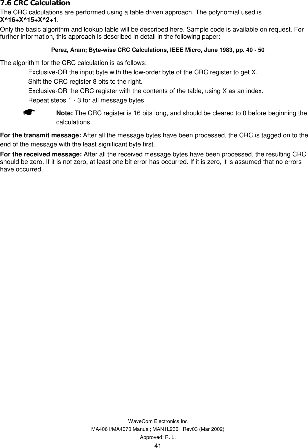   WaveCom Electronics Inc MA4061/MA4070 Manual; MAN1L2301 Rev03 (Mar 2002) Approved: R. L. 41 7.6 CRC Calculation The CRC calculations are performed using a table driven approach. The polynomial used is X^16+X^15+X^2+1. Only the basic algorithm and lookup table will be described here. Sample code is available on request. For further information, this approach is described in detail in the following paper: Perez, Aram; Byte-wise CRC Calculations, IEEE Micro, June 1983, pp. 40 - 50 The algorithm for the CRC calculation is as follows:   Exclusive-OR the input byte with the low-order byte of the CRC register to get X.   Shift the CRC register 8 bits to the right.   Exclusive-OR the CRC register with the contents of the table, using X as an index.   Repeat steps 1 - 3 for all message bytes.    ☛ Note: The CRC register is 16 bits long, and should be cleared to 0 before beginning the calculations. For the transmit message: After all the message bytes have been processed, the CRC is tagged on to the end of the message with the least significant byte first. For the received message: After all the received message bytes have been processed, the resulting CRC should be zero. If it is not zero, at least one bit error has occurred. If it is zero, it is assumed that no errors have occurred.  