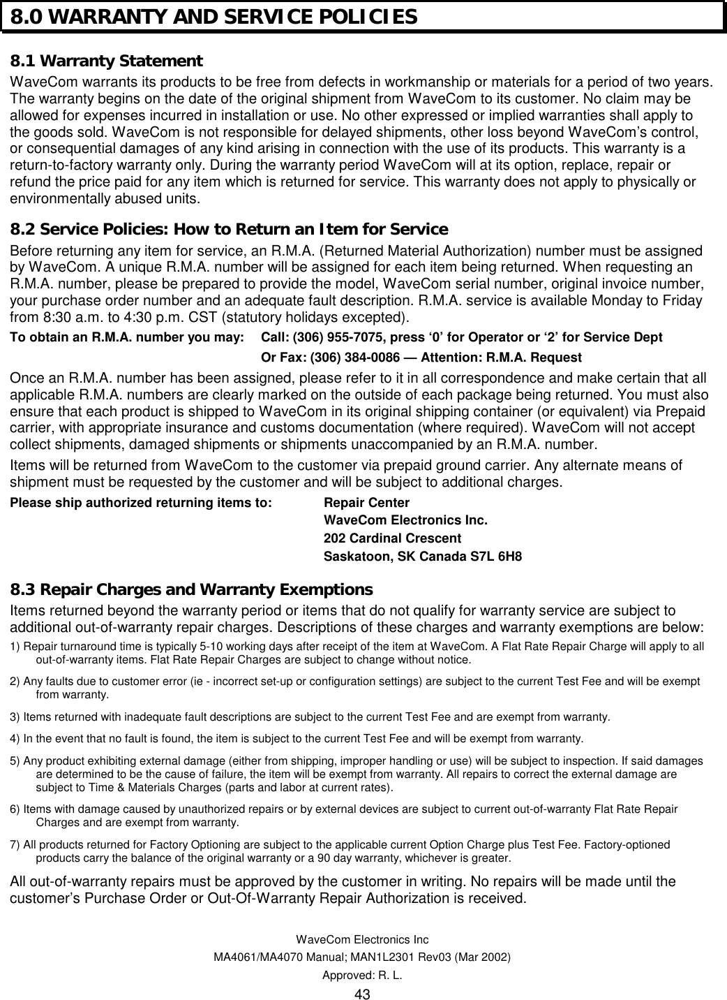   WaveCom Electronics Inc MA4061/MA4070 Manual; MAN1L2301 Rev03 (Mar 2002) Approved: R. L. 43 8.0 WARRANTY AND SERVICE POLICIES 8.1 Warranty Statement WaveCom warrants its products to be free from defects in workmanship or materials for a period of two years. The warranty begins on the date of the original shipment from WaveCom to its customer. No claim may be allowed for expenses incurred in installation or use. No other expressed or implied warranties shall apply to the goods sold. WaveCom is not responsible for delayed shipments, other loss beyond WaveCom’s control, or consequential damages of any kind arising in connection with the use of its products. This warranty is a return-to-factory warranty only. During the warranty period WaveCom will at its option, replace, repair or refund the price paid for any item which is returned for service. This warranty does not apply to physically or environmentally abused units. 8.2 Service Policies: How to Return an Item for Service Before returning any item for service, an R.M.A. (Returned Material Authorization) number must be assigned by WaveCom. A unique R.M.A. number will be assigned for each item being returned. When requesting an R.M.A. number, please be prepared to provide the model, WaveCom serial number, original invoice number, your purchase order number and an adequate fault description. R.M.A. service is available Monday to Friday from 8:30 a.m. to 4:30 p.m. CST (statutory holidays excepted). To obtain an R.M.A. number you may:   Call: (306) 955-7075, press ‘0’ for Operator or ‘2’ for Service Dept         Or Fax: (306) 384-0086 — Attention: R.M.A. Request Once an R.M.A. number has been assigned, please refer to it in all correspondence and make certain that all applicable R.M.A. numbers are clearly marked on the outside of each package being returned. You must also ensure that each product is shipped to WaveCom in its original shipping container (or equivalent) via Prepaid carrier, with appropriate insurance and customs documentation (where required). WaveCom will not accept collect shipments, damaged shipments or shipments unaccompanied by an R.M.A. number. Items will be returned from WaveCom to the customer via prepaid ground carrier. Any alternate means of shipment must be requested by the customer and will be subject to additional charges. Please ship authorized returning items to:  Repair Center      WaveCom Electronics Inc.      202 Cardinal Crescent      Saskatoon, SK Canada S7L 6H8 8.3 Repair Charges and Warranty Exemptions Items returned beyond the warranty period or items that do not qualify for warranty service are subject to additional out-of-warranty repair charges. Descriptions of these charges and warranty exemptions are below: 1) Repair turnaround time is typically 5-10 working days after receipt of the item at WaveCom. A Flat Rate Repair Charge will apply to all out-of-warranty items. Flat Rate Repair Charges are subject to change without notice. 2) Any faults due to customer error (ie - incorrect set-up or configuration settings) are subject to the current Test Fee and will be exempt from warranty. 3) Items returned with inadequate fault descriptions are subject to the current Test Fee and are exempt from warranty. 4) In the event that no fault is found, the item is subject to the current Test Fee and will be exempt from warranty. 5) Any product exhibiting external damage (either from shipping, improper handling or use) will be subject to inspection. If said damages are determined to be the cause of failure, the item will be exempt from warranty. All repairs to correct the external damage are subject to Time &amp; Materials Charges (parts and labor at current rates). 6) Items with damage caused by unauthorized repairs or by external devices are subject to current out-of-warranty Flat Rate Repair Charges and are exempt from warranty. 7) All products returned for Factory Optioning are subject to the applicable current Option Charge plus Test Fee. Factory-optioned products carry the balance of the original warranty or a 90 day warranty, whichever is greater. All out-of-warranty repairs must be approved by the customer in writing. No repairs will be made until the customer’s Purchase Order or Out-Of-Warranty Repair Authorization is received. 