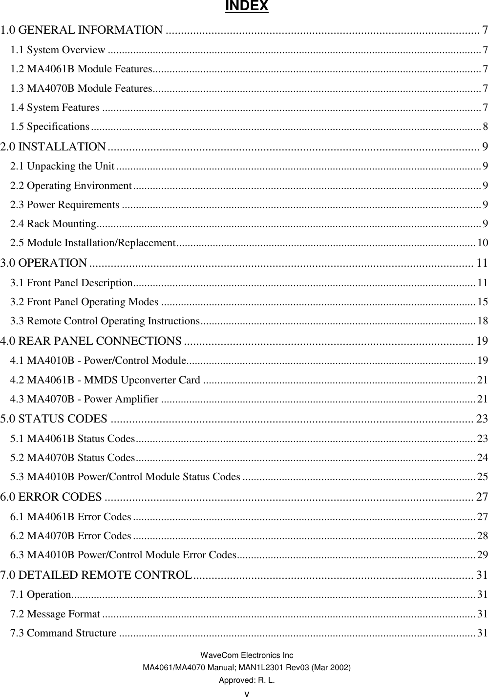   WaveCom Electronics Inc MA4061/MA4070 Manual; MAN1L2301 Rev03 (Mar 2002) Approved: R. L. v INDEX 1.0 GENERAL INFORMATION ....................................................................................................... 7 1.1 System Overview .....................................................................................................................................7 1.2 MA4061B Module Features.....................................................................................................................7 1.3 MA4070B Module Features.....................................................................................................................7 1.4 System Features .......................................................................................................................................7 1.5 Specifications...........................................................................................................................................8 2.0 INSTALLATION.......................................................................................................................... 9 2.1 Unpacking the Unit..................................................................................................................................9 2.2 Operating Environment............................................................................................................................9 2.3 Power Requirements ................................................................................................................................9 2.4 Rack Mounting.........................................................................................................................................9 2.5 Module Installation/Replacement...........................................................................................................10 3.0 OPERATION .............................................................................................................................. 11 3.1 Front Panel Description..........................................................................................................................11 3.2 Front Panel Operating Modes ................................................................................................................15 3.3 Remote Control Operating Instructions..................................................................................................18 4.0 REAR PANEL CONNECTIONS ............................................................................................... 19 4.1 MA4010B - Power/Control Module.......................................................................................................19 4.2 MA4061B - MMDS Upconverter Card .................................................................................................21 4.3 MA4070B - Power Amplifier ................................................................................................................21 5.0 STATUS CODES ....................................................................................................................... 23 5.1 MA4061B Status Codes.........................................................................................................................23 5.2 MA4070B Status Codes.........................................................................................................................24 5.3 MA4010B Power/Control Module Status Codes ...................................................................................25 6.0 ERROR CODES ......................................................................................................................... 27 6.1 MA4061B Error Codes..........................................................................................................................27 6.2 MA4070B Error Codes..........................................................................................................................28 6.3 MA4010B Power/Control Module Error Codes.....................................................................................29 7.0 DETAILED REMOTE CONTROL............................................................................................ 31 7.1 Operation................................................................................................................................................31 7.2 Message Format .....................................................................................................................................31 7.3 Command Structure ...............................................................................................................................31 