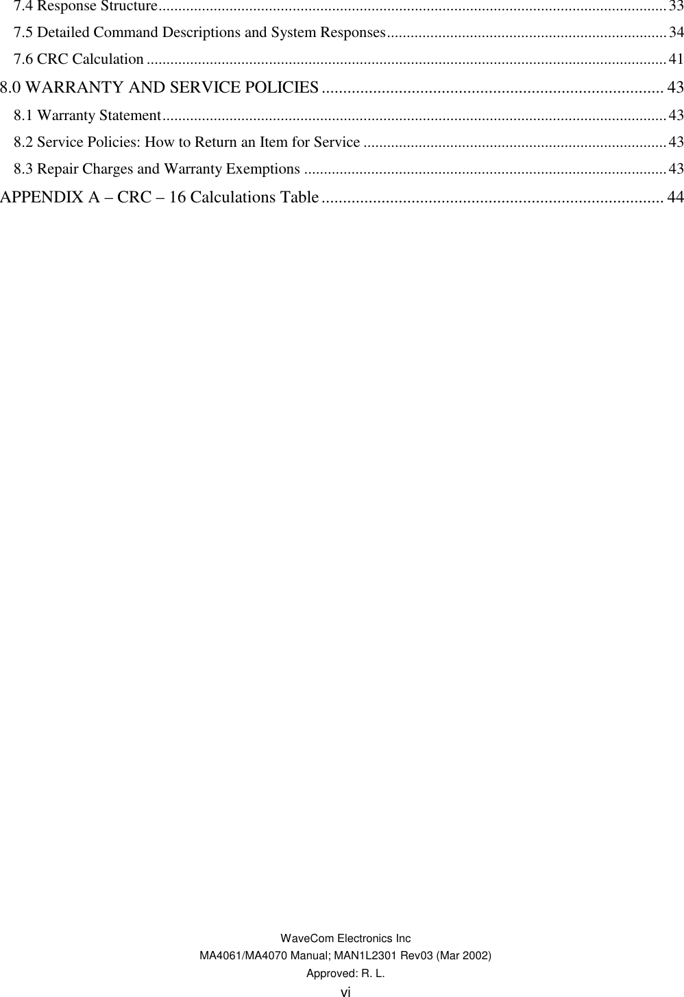   WaveCom Electronics Inc MA4061/MA4070 Manual; MAN1L2301 Rev03 (Mar 2002) Approved: R. L. vi 7.4 Response Structure.................................................................................................................................33 7.5 Detailed Command Descriptions and System Responses.......................................................................34 7.6 CRC Calculation....................................................................................................................................41 8.0 WARRANTY AND SERVICE POLICIES................................................................................ 43 8.1 Warranty Statement................................................................................................................................43 8.2 Service Policies: How to Return an Item for Service .............................................................................43 8.3 Repair Charges and Warranty Exemptions ............................................................................................43 APPENDIX A – CRC – 16 Calculations Table................................................................................ 44   