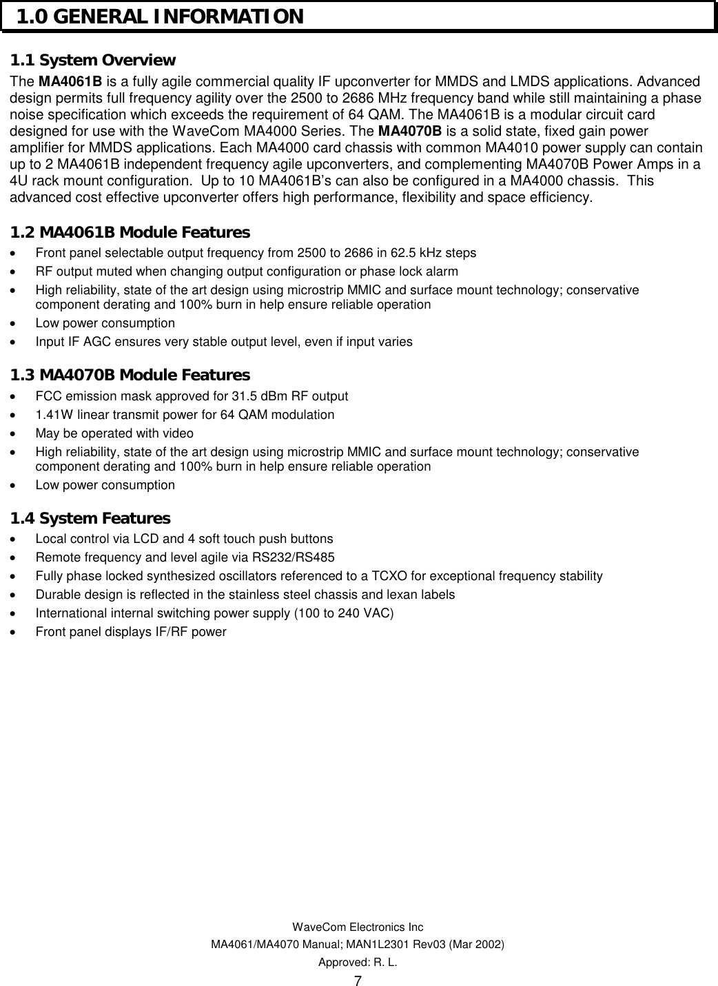   WaveCom Electronics Inc MA4061/MA4070 Manual; MAN1L2301 Rev03 (Mar 2002) Approved: R. L. 7  1.0 GENERAL INFORMATION  1.1 System Overview  The MA4061B is a fully agile commercial quality IF upconverter for MMDS and LMDS applications. Advanced design permits full frequency agility over the 2500 to 2686 MHz frequency band while still maintaining a phase noise specification which exceeds the requirement of 64 QAM. The MA4061B is a modular circuit card designed for use with the WaveCom MA4000 Series. The MA4070B is a solid state, fixed gain power amplifier for MMDS applications. Each MA4000 card chassis with common MA4010 power supply can contain up to 2 MA4061B independent frequency agile upconverters, and complementing MA4070B Power Amps in a 4U rack mount configuration.  Up to 10 MA4061B’s can also be configured in a MA4000 chassis.  This advanced cost effective upconverter offers high performance, flexibility and space efficiency. 1.2 MA4061B Module Features  •  Front panel selectable output frequency from 2500 to 2686 in 62.5 kHz steps •  RF output muted when changing output configuration or phase lock alarm •  High reliability, state of the art design using microstrip MMIC and surface mount technology; conservative component derating and 100% burn in help ensure reliable operation •  Low power consumption •  Input IF AGC ensures very stable output level, even if input varies 1.3 MA4070B Module Features •  FCC emission mask approved for 31.5 dBm RF output •  1.41W linear transmit power for 64 QAM modulation •  May be operated with video •  High reliability, state of the art design using microstrip MMIC and surface mount technology; conservative component derating and 100% burn in help ensure reliable operation •  Low power consumption 1.4 System Features •  Local control via LCD and 4 soft touch push buttons •  Remote frequency and level agile via RS232/RS485 •  Fully phase locked synthesized oscillators referenced to a TCXO for exceptional frequency stability •  Durable design is reflected in the stainless steel chassis and lexan labels •  International internal switching power supply (100 to 240 VAC) •  Front panel displays IF/RF power 