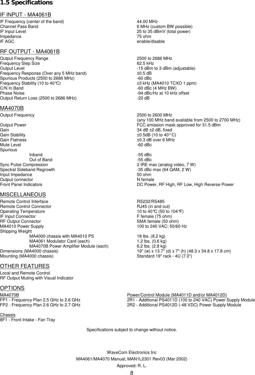   WaveCom Electronics Inc MA4061/MA4070 Manual; MAN1L2301 Rev03 (Mar 2002) Approved: R. L. 8 1.5 Specifications  IF INPUT - MA4061B IF Frequency (center of the band)  44.00 MHz Channel Pass Band   6 MHz (custom BW possible) IF Input Level      25 to 35 dBmV (total power) Impedance     75 ohm IF AGC      enable/disable RF OUTPUT - MA4061B Output Frequency Range  2500 to 2686 MHz Frequency Step Size  62.5 kHz Output Level      -15 dBm to 3 dBm (adjustable) Frequency Response (Over any 5 MHz band)  ±0.5 dB Spurious Products (2500 to 2686 MHz)  -60 dBc Frequency Stability (10 to 40°C)  ±3 kHz (MA4010 TCXO 1 ppm) C/N In Band      -60 dBc (4 MHz BW) Phase Noise      -94 dBc/Hz at 10 kHz offset Output Return Loss (2500 to 2686 MHz)  -20 dB MA4070B Output Frequency    2500 to 2600 MHz       (any 100 MHz band available from 2500 to 2700 MHz) Output Power      FCC emission mask approved for 31.5 dBm Gain      34 dB ±2 dB, fixed Gain Stability      ±0.5dB (10 to 40° C) Gain Flatness      ±0.3 dB over 6 MHz Mute Level      -60 dBc Spurious  Inband  -55 dBc   Out of Band  -55 dBc Sync Pulse Compression  2 IRE max (analog video, 7 W) Spectral Sideband Regrowth  -35 dBc max (64 QAM, 2 W) Input Impedance    50 ohm Output connector    N female Front Panel Indicators  DC Power, RF High, RF Low, High Reverse Power MISCELLANEOUS Remote Control Interface  RS232/RS485 Remote Control Connector  RJ45 (in and out) Operating Temperature  10 to 40°C (50 to 104°F) IF Input Connector    F female (75 ohm) RF Output Connector  SMA female (50 ohm) MA4010 Power Supply  100 to 240 VAC; 50/60 Hz  Shipping Weight    MA4000 chassis with MA4010 PS  18 lbs. (8.2 kg)   MA4061 Modulator Card (each)  1.2 lbs. (0.6 kg)   MA4070B Power Amplifier Module (each)  6.2 lbs. (2.8 kg) Dimensions (MA4000 chassis)  19&quot; (w) x 13.7&quot; (d) x 7&quot; (h) (48.3 x 34.8 x 17.8 cm) Mounting (MA4000 chassis)  Standard 19&quot; rack - 4U (7.0&quot;) OTHER FEATURES Local and Remote Control RF Output Muting with Visual Indicator OPTIONS MA4070B      Power/Control Module (MA4011D and/or MA4012D) FP1 - Frequency Plan 2.5 GHz to 2.6 GHz  2R1 - Additional PS4011D (100 to 240 VAC) Power Supply Module FP2 - Frequency Plan 2.6 GHz to 2.7 GHz  2R2 - Additional PS4012D (-48 VDC) Power Supply Module  Chassis 8F1 - Front Intake - Fan Tray  Specifications subject to change without notice. 