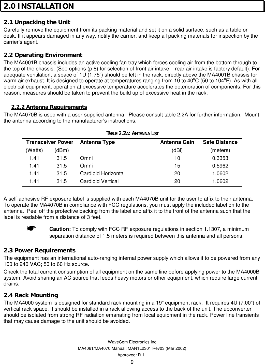   WaveCom Electronics Inc MA4061/MA4070 Manual; MAN1L2301 Rev03 (Mar 2002) Approved: R. L. 9 2.0 INSTALLATION  2.1 Unpacking the Unit  Carefully remove the equipment from its packing material and set it on a solid surface, such as a table or desk. If it appears damaged in any way, notify the carrier, and keep all packing materials for inspection by the carrier’s agent. 2.2 Operating Environment  The MA4001B chassis includes an active cooling fan tray which forces cooling air from the bottom through to the top of the chassis. (See options (p 8) for selection of front air intake – rear air intake is factory default). For adequate ventilation, a space of 1U (1.75”) should be left in the rack, directly above the MA4001B chassis for warm air exhaust. It is designed to operate at temperatures ranging from 10 to 40oC (50 to 104oF). As with all electrical equipment, operation at excessive temperature accelerates the deterioration of components. For this reason, measures should be taken to prevent the build up of excessive heat in the rack. 2.2.2 Antenna Requirements The MA4070B is used with a user-supplied antenna.  Please consult table 2.2A for further information.  Mount the antenna according to the manufacturer’s instructions. TTTTABLE ABLE ABLE ABLE 2.22.22.22.2AAAA: A: A: A: ANTENNA NTENNA NTENNA NTENNA LLLLISTISTISTIST    Transceiver Power  Antenna Type  Antenna Gain  Safe Distance (Watts) (dBm)   (dBi)  (meters) 1.41 31.5 Omni  10  0.3353 1.41 31.5 Omni  15  0.5962 1.41 31.5 Cardioid Horizontal  20  1.0602 1.41 31.5 Cardioid Vertical  20  1.0602  A self-adhesive RF exposure label is supplied with each MA4070B unit for the user to affix to their antenna.  To operate the MA4070B in compliance with FCC regulations, you must apply the included label on to the antenna.  Peel off the protective backing from the label and affix it to the front of the antenna such that the label is readable from a distance of 3 feet. ☛ Caution: To comply with FCC RF exposure regulations in section 1.1307, a minimum separation distance of 1.5 meters is required between this antenna and all persons. 2.3 Power Requirements  The equipment has an international auto-ranging internal power supply which allows it to be powered from any 100 to 240 VAC; 50 to 60 Hz source. Check the total current consumption of all equipment on the same line before applying power to the MA4000B system. Avoid sharing an AC source that feeds heavy motors or other equipment, which require large current drains. 2.4 Rack Mounting  The MA4000 system is designed for standard rack mounting in a 19” equipment rack.  It requires 4U (7.00”) of vertical rack space. It should be installed in a rack allowing access to the back of the unit. The upconverter should be isolated from strong RF radiation emanating from local equipment in the rack. Power line transients that may cause damage to the unit should be avoided. 