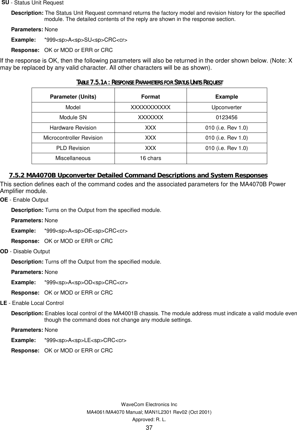   WaveCom Electronics Inc MA4061/MA4070 Manual; MAN1L2301 Rev02 (Oct 2001) Approved: R. L. 37  SU - Status Unit Request  Description: The Status Unit Request command returns the factory model and revision history for the specified module. The detailed contents of the reply are shown in the response section.  Parameters: None  Example: *999&lt;sp&gt;A&lt;sp&gt;SU&lt;sp&gt;CRC&lt;cr&gt;  Response:  OK or MOD or ERR or CRC If the response is OK, then the following parameters will also be returned in the order shown below. (Note: X may be replaced by any valid character. All other characters will be as shown). TTTTABLE ABLE ABLE ABLE 7.5.17.5.17.5.17.5.1A A A A : R: R: R: RESPONSE ESPONSE ESPONSE ESPONSE PPPPARAMETERS FOR ARAMETERS FOR ARAMETERS FOR ARAMETERS FOR SSSSTATUS TATUS TATUS TATUS UUUUNITS NITS NITS NITS RRRREQUESTEQUESTEQUESTEQUEST    Parameter (Units)  Format  Example Model  XXXXXXXXXXX Upconverter Module SN  XXXXXXX  0123456 Hardware Revision  XXX  010 (i.e. Rev 1.0) Microcontroller Revision  XXX  010 (i.e. Rev 1.0) PLD Revision  XXX  010 (i.e. Rev 1.0) Miscellaneous 16 chars   7.5.2 MA4070B Upconverter Detailed Command Descriptions and System Responses This section defines each of the command codes and the associated parameters for the MA4070B Power Amplifier module. OE - Enable Output  Description: Turns on the Output from the specified module.  Parameters: None  Example: *999&lt;sp&gt;A&lt;sp&gt;OE&lt;sp&gt;CRC&lt;cr&gt;  Response:  OK or MOD or ERR or CRC OD - Disable Output  Description: Turns off the Output from the specified module.  Parameters: None  Example: *999&lt;sp&gt;A&lt;sp&gt;OD&lt;sp&gt;CRC&lt;cr&gt;  Response:  OK or MOD or ERR or CRC LE - Enable Local Control  Description: Enables local control of the MA4001B chassis. The module address must indicate a valid module even though the command does not change any module settings.  Parameters: None  Example: *999&lt;sp&gt;A&lt;sp&gt;LE&lt;sp&gt;CRC&lt;cr&gt;  Response:  OK or MOD or ERR or CRC 