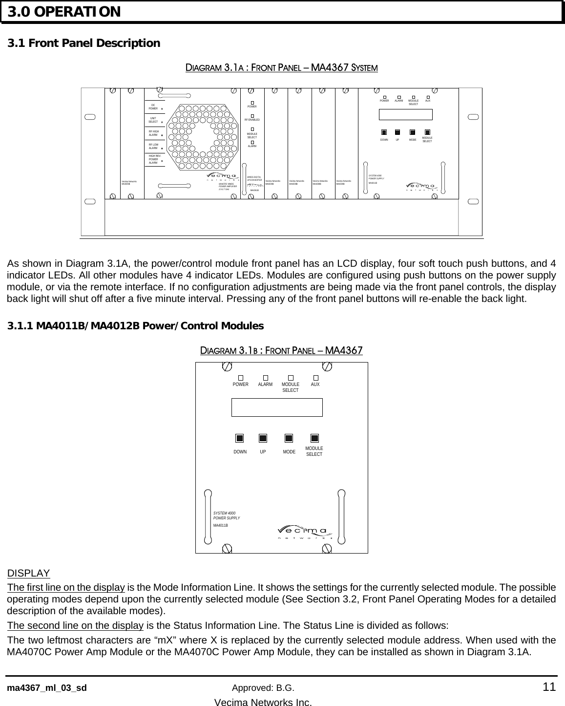    ma4367_ml_03_sd Approved: B.G.  11   Vecima Networks Inc. 3.0 OPERATION  3.1 Front Panel Description DIAGRAM 3.1A : FRONT PANEL – MA4367 SYSTEM Vecima Networ ksMA4009BPOWER ALARM MODULESELECT AUXSYSTEM 4000POWER SUPPLYMA4011BDOWN UP MODE MODULESELECTVecima Networ ksMA4009BVecima NetworksMA4009BVecima NetworksMA4009BVecima NetworksMA4009BMA4070C MMDS POWER AMPLIFIER2.5-2.7 GHzDCPOWERRF HIGHALARMRF LOWALARMHIGH REV.POWERALARMUNITSELECTPOWERMODULESELECTALARMRF ENABLEDMA4061BMMDS DIGITALUPCONVERTER  As shown in Diagram 3.1A, the power/control module front panel has an LCD display, four soft touch push buttons, and 4 indicator LEDs. All other modules have 4 indicator LEDs. Modules are configured using push buttons on the power supply module, or via the remote interface. If no configuration adjustments are being made via the front panel controls, the display back light will shut off after a five minute interval. Pressing any of the front panel buttons will re-enable the back light. 3.1.1 MA4011B/MA4012B Power/Control Modules DIAGRAM 3.1B : FRONT PANEL – MA4367 POWER ALARM MODULESELECT AUXSYSTEM 4000POWER SUPPLYMA4011BDOWN UP MODE MODULESELECT DISPLAY The first line on the display is the Mode Information Line. It shows the settings for the currently selected module. The possible operating modes depend upon the currently selected module (See Section 3.2, Front Panel Operating Modes for a detailed description of the available modes). The second line on the display is the Status Information Line. The Status Line is divided as follows: The two leftmost characters are “mX” where X is replaced by the currently selected module address. When used with the MA4070C Power Amp Module or the MA4070C Power Amp Module, they can be installed as shown in Diagram 3.1A. 