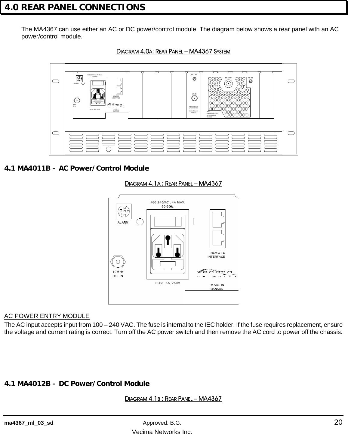    ma4367_ml_03_sd Approved: B.G.  20   Vecima Networks Inc. 4.0 REAR PANEL CONNECTIONS  The MA4367 can use either an AC or DC power/control module. The diagram below shows a rear panel with an AC power/control module. DIAGRAM 4.0A: REAR PANEL – MA4367 SYSTEM REMOTEINTERFACEMADE IN CANADA100-240VAC, 4A MAX.50-60HzFUSE 5A, 250VALARM10MHzREF INRF OUTIF INMMDS DIGITALUPCONVERTERVecima NetworksMA4061BRF OUT RF INMMDSPOWER AMPLIFIERVecima NetworksMA4070C 4.1 MA4011B – AC Power/Control Module DIAGRAM 4.1A : REAR PANEL – MA4367  AC POWER ENTRY MODULE  The AC input accepts input from 100 – 240 VAC. The fuse is internal to the IEC holder. If the fuse requires replacement, ensure the voltage and current rating is correct. Turn off the AC power switch and then remove the AC cord to power off the chassis.     4.1 MA4012B – DC Power/Control Module DIAGRAM 4.1B : REAR PANEL – MA4367 