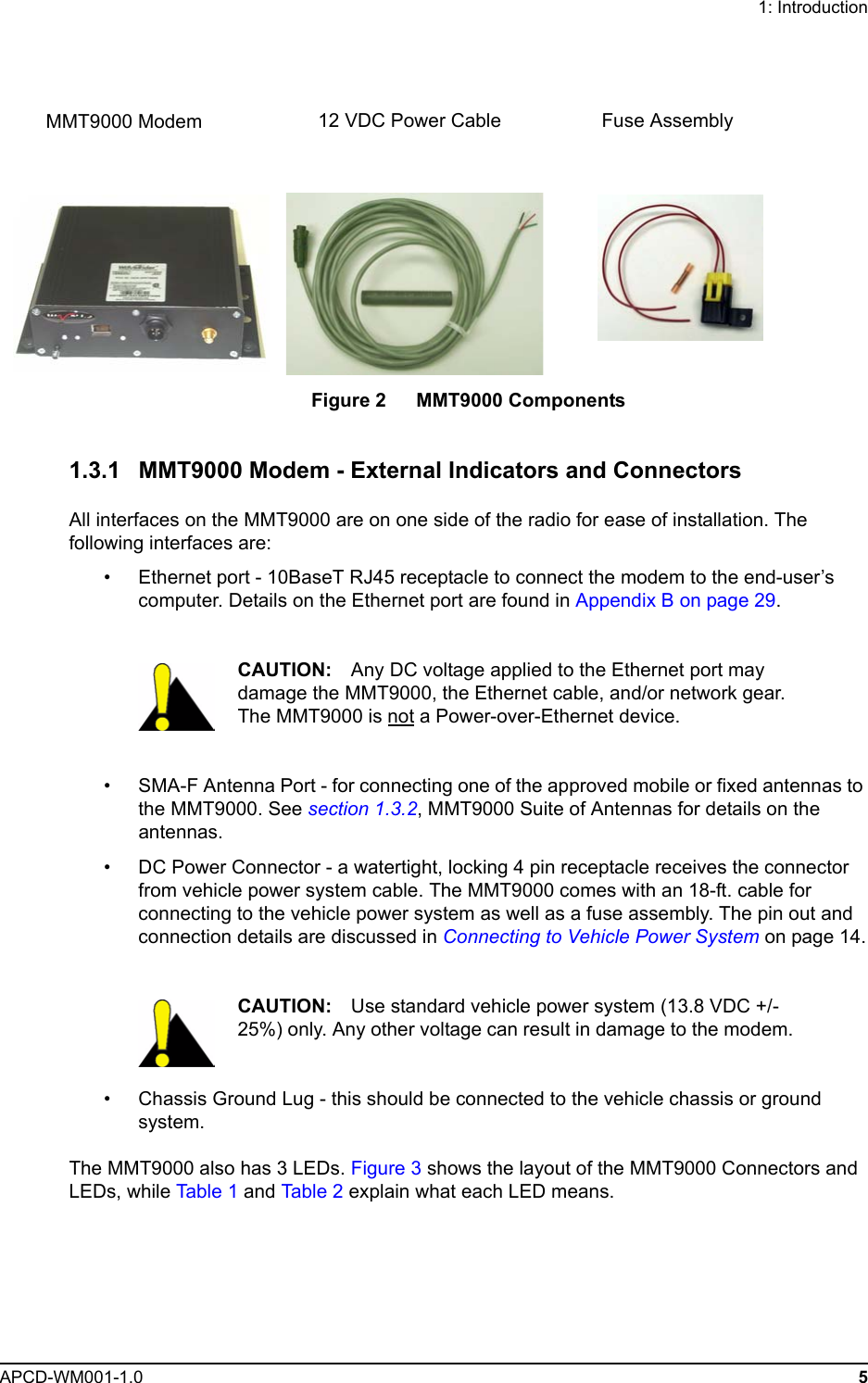 1: IntroductionAPCD-WM001-1.0 5Figure 2   MMT9000 Components1.3.1 MMT9000 Modem - External Indicators and ConnectorsAll interfaces on the MMT9000 are on one side of the radio for ease of installation. The following interfaces are:• Ethernet port - 10BaseT RJ45 receptacle to connect the modem to the end-user’s computer. Details on the Ethernet port are found in Appendix B on page 29.CAUTION: Any DC voltage applied to the Ethernet port may damage the MMT9000, the Ethernet cable, and/or network gear. The MMT9000 is not a Power-over-Ethernet device.• SMA-F Antenna Port - for connecting one of the approved mobile or fixed antennas to the MMT9000. See section 1.3.2, MMT9000 Suite of Antennas for details on the antennas.• DC Power Connector - a watertight, locking 4 pin receptacle receives the connector from vehicle power system cable. The MMT9000 comes with an 18-ft. cable for connecting to the vehicle power system as well as a fuse assembly. The pin out and connection details are discussed in Connecting to Vehicle Power System on page 14.CAUTION: Use standard vehicle power system (13.8 VDC +/- 25%) only. Any other voltage can result in damage to the modem. • Chassis Ground Lug - this should be connected to the vehicle chassis or ground system.The MMT9000 also has 3 LEDs. Figure 3 shows the layout of the MMT9000 Connectors and LEDs, while Table 1 and Table 2 explain what each LED means.MMT9000 Modem Fuse Assembly12 VDC Power Cable