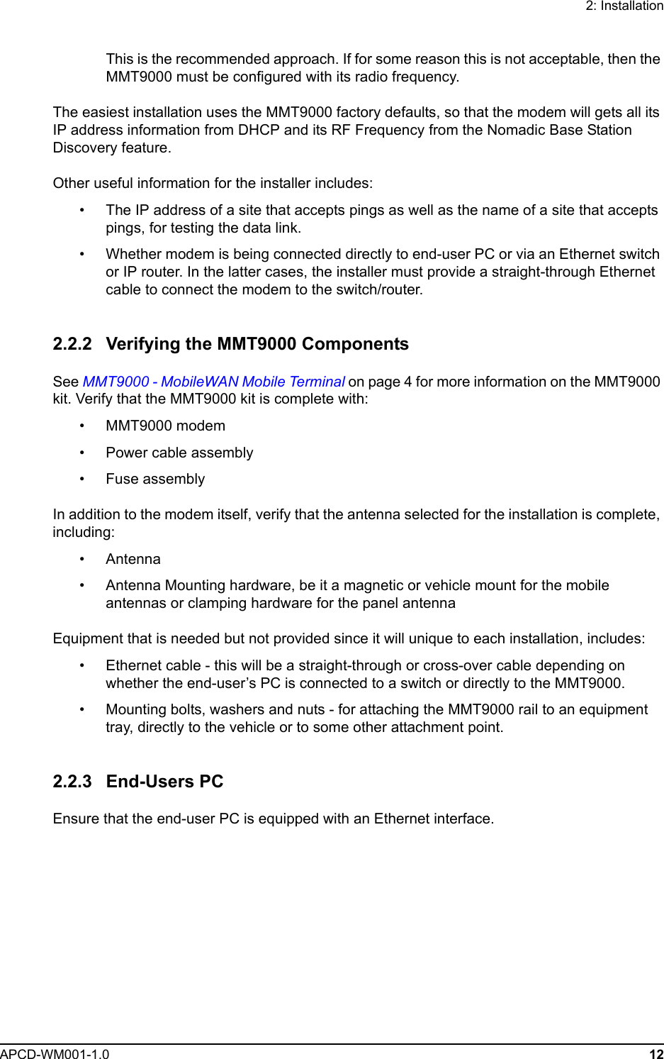 2: InstallationAPCD-WM001-1.0 12This is the recommended approach. If for some reason this is not acceptable, then the MMT9000 must be configured with its radio frequency.The easiest installation uses the MMT9000 factory defaults, so that the modem will gets all its IP address information from DHCP and its RF Frequency from the Nomadic Base Station Discovery feature. Other useful information for the installer includes:• The IP address of a site that accepts pings as well as the name of a site that accepts pings, for testing the data link.• Whether modem is being connected directly to end-user PC or via an Ethernet switch or IP router. In the latter cases, the installer must provide a straight-through Ethernet cable to connect the modem to the switch/router.2.2.2 Verifying the MMT9000 ComponentsSee MMT9000 - MobileWAN Mobile Terminal on page 4 for more information on the MMT9000 kit. Verify that the MMT9000 kit is complete with:• MMT9000 modem• Power cable assembly• Fuse assemblyIn addition to the modem itself, verify that the antenna selected for the installation is complete, including:• Antenna• Antenna Mounting hardware, be it a magnetic or vehicle mount for the mobile antennas or clamping hardware for the panel antennaEquipment that is needed but not provided since it will unique to each installation, includes:• Ethernet cable - this will be a straight-through or cross-over cable depending on whether the end-user’s PC is connected to a switch or directly to the MMT9000.• Mounting bolts, washers and nuts - for attaching the MMT9000 rail to an equipment tray, directly to the vehicle or to some other attachment point.2.2.3 End-Users PCEnsure that the end-user PC is equipped with an Ethernet interface. 