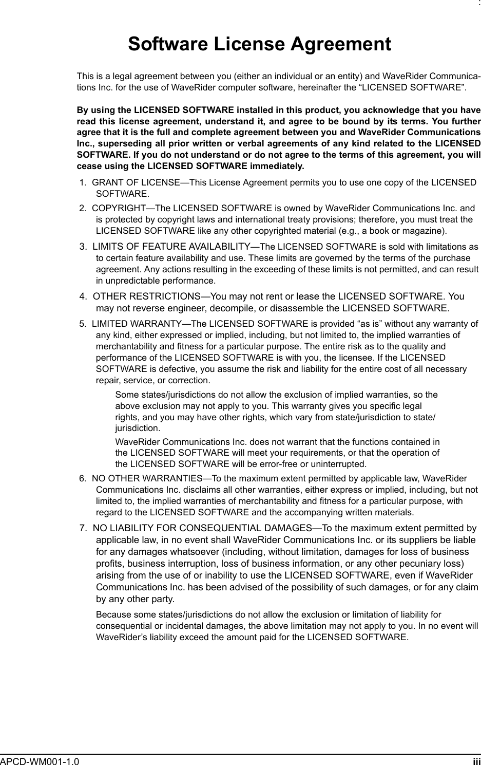 : APCD-WM001-1.0 iiiSoftware License AgreementThis is a legal agreement between you (either an individual or an entity) and WaveRider Communica-tions Inc. for the use of WaveRider computer software, hereinafter the “LICENSED SOFTWARE”.By using the LICENSED SOFTWARE installed in this product, you acknowledge that you haveread this license agreement, understand it, and agree to be bound by its terms. You furtheragree that it is the full and complete agreement between you and WaveRider CommunicationsInc., superseding all prior written or verbal agreements of any kind related to the LICENSEDSOFTWARE. If you do not understand or do not agree to the terms of this agreement, you willcease using the LICENSED SOFTWARE immediately. 1.  GRANT OF LICENSE—This License Agreement permits you to use one copy of the LICENSED SOFTWARE. 2.  COPYRIGHT—The LICENSED SOFTWARE is owned by WaveRider Communications Inc. and is protected by copyright laws and international treaty provisions; therefore, you must treat the LICENSED SOFTWARE like any other copyrighted material (e.g., a book or magazine).  3.  LIMITS OF FEATURE AVAILABILITY—The LICENSED SOFTWARE is sold with limitations as to certain feature availability and use. These limits are governed by the terms of the purchase agreement. Any actions resulting in the exceeding of these limits is not permitted, and can result in unpredictable performance. 4.  OTHER RESTRICTIONS—You may not rent or lease the LICENSED SOFTWARE. You may not reverse engineer, decompile, or disassemble the LICENSED SOFTWARE. 5.  LIMITED WARRANTY—The LICENSED SOFTWARE is provided “as is” without any warranty of any kind, either expressed or implied, including, but not limited to, the implied warranties of merchantability and fitness for a particular purpose. The entire risk as to the quality and performance of the LICENSED SOFTWARE is with you, the licensee. If the LICENSED SOFTWARE is defective, you assume the risk and liability for the entire cost of all necessary repair, service, or correction.Some states/jurisdictions do not allow the exclusion of implied warranties, so the above exclusion may not apply to you. This warranty gives you specific legal rights, and you may have other rights, which vary from state/jurisdiction to state/jurisdiction.WaveRider Communications Inc. does not warrant that the functions contained in the LICENSED SOFTWARE will meet your requirements, or that the operation of the LICENSED SOFTWARE will be error-free or uninterrupted. 6.  NO OTHER WARRANTIES—To the maximum extent permitted by applicable law, WaveRider Communications Inc. disclaims all other warranties, either express or implied, including, but not limited to, the implied warranties of merchantability and fitness for a particular purpose, with regard to the LICENSED SOFTWARE and the accompanying written materials. 7.  NO LIABILITY FOR CONSEQUENTIAL DAMAGES—To the maximum extent permitted by applicable law, in no event shall WaveRider Communications Inc. or its suppliers be liable for any damages whatsoever (including, without limitation, damages for loss of business profits, business interruption, loss of business information, or any other pecuniary loss) arising from the use of or inability to use the LICENSED SOFTWARE, even if WaveRider Communications Inc. has been advised of the possibility of such damages, or for any claim by any other party.Because some states/jurisdictions do not allow the exclusion or limitation of liability for consequential or incidental damages, the above limitation may not apply to you. In no event will WaveRider’s liability exceed the amount paid for the LICENSED SOFTWARE.