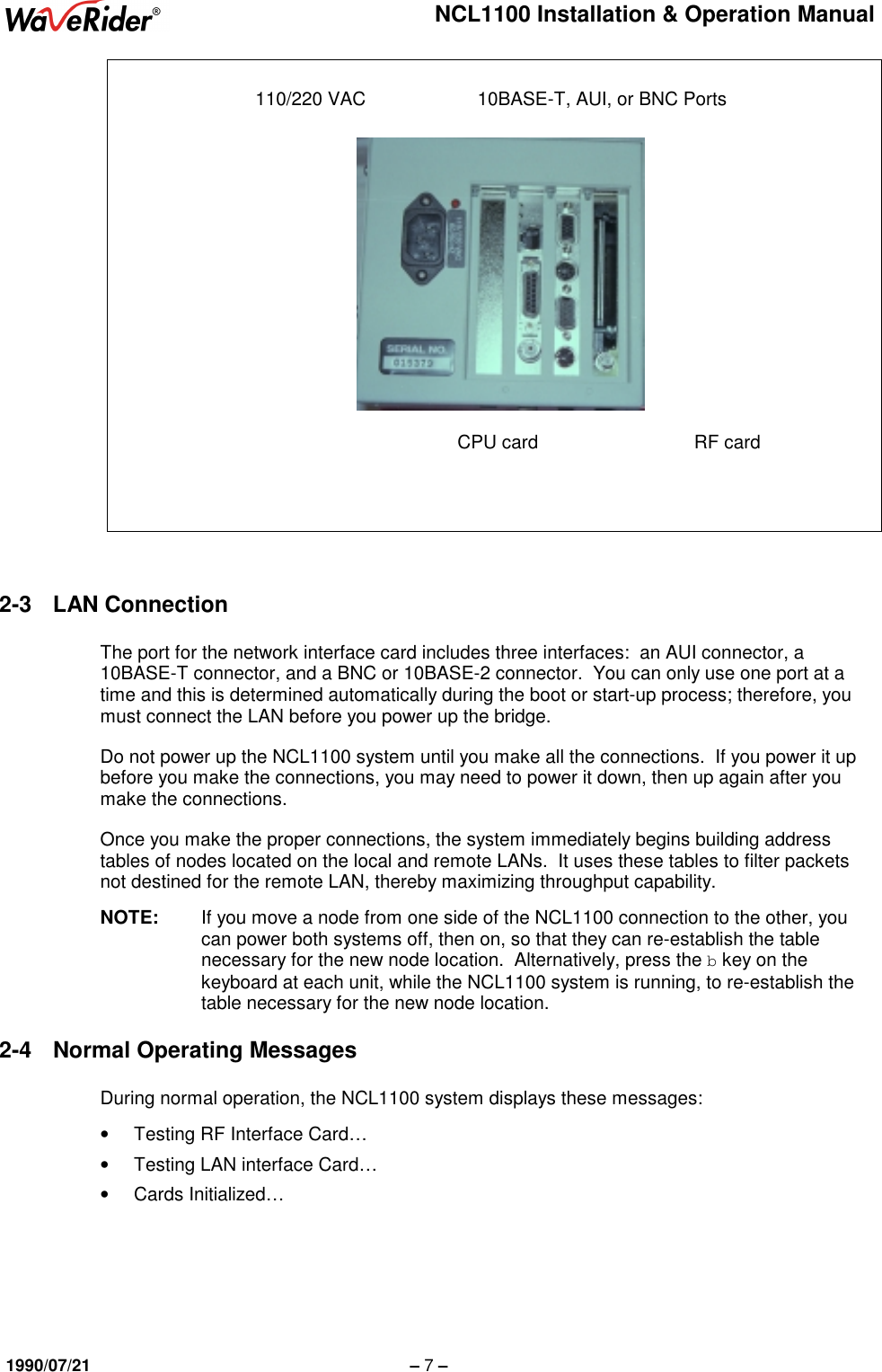 NCL1100 Installation &amp; Operation Manual1990/07/21 – 7 –2-3 LAN ConnectionThe port for the network interface card includes three interfaces:  an AUI connector, a10BASE-T connector, and a BNC or 10BASE-2 connector.  You can only use one port at atime and this is determined automatically during the boot or start-up process; therefore, youmust connect the LAN before you power up the bridge.Do not power up the NCL1100 system until you make all the connections.  If you power it upbefore you make the connections, you may need to power it down, then up again after youmake the connections.Once you make the proper connections, the system immediately begins building addresstables of nodes located on the local and remote LANs.  It uses these tables to filter packetsnot destined for the remote LAN, thereby maximizing throughput capability.NOTE: If you move a node from one side of the NCL1100 connection to the other, youcan power both systems off, then on, so that they can re-establish the tablenecessary for the new node location.  Alternatively, press the b key on thekeyboard at each unit, while the NCL1100 system is running, to re-establish thetable necessary for the new node location.2-4  Normal Operating MessagesDuring normal operation, the NCL1100 system displays these messages:•  Testing RF Interface Card…•  Testing LAN interface Card…• Cards Initialized…110/220 VAC 10BASE-T, AUI, or BNC PortsCPU card RF card