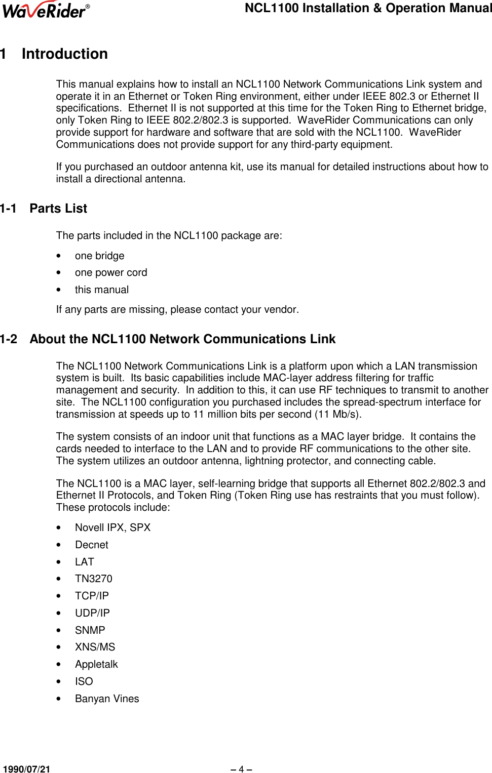 NCL1100 Installation &amp; Operation Manual1990/07/21 – 4 –1 IntroductionThis manual explains how to install an NCL1100 Network Communications Link system andoperate it in an Ethernet or Token Ring environment, either under IEEE 802.3 or Ethernet IIspecifications.  Ethernet II is not supported at this time for the Token Ring to Ethernet bridge,only Token Ring to IEEE 802.2/802.3 is supported.  WaveRider Communications can onlyprovide support for hardware and software that are sold with the NCL1100.  WaveRiderCommunications does not provide support for any third-party equipment.If you purchased an outdoor antenna kit, use its manual for detailed instructions about how toinstall a directional antenna.1-1 Parts ListThe parts included in the NCL1100 package are:• one bridge•  one power cord• this manualIf any parts are missing, please contact your vendor.1-2  About the NCL1100 Network Communications LinkThe NCL1100 Network Communications Link is a platform upon which a LAN transmissionsystem is built.  Its basic capabilities include MAC-layer address filtering for trafficmanagement and security.  In addition to this, it can use RF techniques to transmit to anothersite.  The NCL1100 configuration you purchased includes the spread-spectrum interface fortransmission at speeds up to 11 million bits per second (11 Mb/s).The system consists of an indoor unit that functions as a MAC layer bridge.  It contains thecards needed to interface to the LAN and to provide RF communications to the other site.The system utilizes an outdoor antenna, lightning protector, and connecting cable.The NCL1100 is a MAC layer, self-learning bridge that supports all Ethernet 802.2/802.3 andEthernet II Protocols, and Token Ring (Token Ring use has restraints that you must follow).These protocols include:•  Novell IPX, SPX• Decnet• LAT• TN3270• TCP/IP• UDP/IP• SNMP• XNS/MS• Appletalk• ISO• Banyan Vines