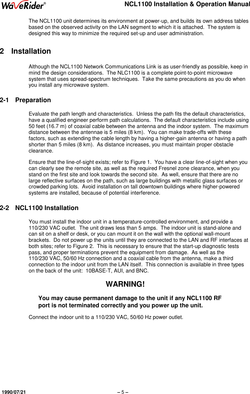 NCL1100 Installation &amp; Operation Manual1990/07/21 – 5 –The NCL1100 unit determines its environment at power-up, and builds its own address tablesbased on the observed activity on the LAN segment to which it is attached.  The system isdesigned this way to minimize the required set-up and user administration.2 InstallationAlthough the NCL1100 Network Communications Link is as user-friendly as possible, keep inmind the design considerations.  The NLC1100 is a complete point-to-point microwavesystem that uses spread-spectrum techniques.  Take the same precautions as you do whenyou install any microwave system.2-1 PreparationEvaluate the path length and characteristics.  Unless the path fits the default characteristics,have a qualified engineer perform path calculations.  The default characteristics include using50 feet (16.7 m) of coaxial cable between the antenna and the indoor system.  The maximumdistance between the antennae is 5 miles (8 km).  You can make trade-offs with thesefactors, such as extending the cable length by having a higher-gain antenna or having a pathshorter than 5 miles (8 km).  As distance increases, you must maintain proper obstacleclearance.Ensure that the line-of-sight exists; refer to Figure 1.  You have a clear line-of-sight when youcan clearly see the remote site, as well as the required Fresnel zone clearance, when youstand on the first site and look towards the second site.  As well, ensure that there are nolarge reflective surfaces on the path, such as large buildings with metallic glass surfaces orcrowded parking lots.  Avoid installation on tall downtown buildings where higher-poweredsystems are installed, because of potential interference.2-2 NCL1100 InstallationYou must install the indoor unit in a temperature-controlled environment, and provide a110/230 VAC outlet.  The unit draws less than 5 amps.  The indoor unit is stand-alone andcan sit on a shelf or desk, or you can mount it on the wall with the optional wall-mountbrackets.  Do not power up the units until they are connected to the LAN and RF interfaces atboth sites; refer to Figure 2.  This is necessary to ensure that the start-up diagnostic testspass, and proper terminations prevent the equipment from damage.  As well as the110/230 VAC, 50/60 Hz connection and a coaxial cable from the antenna, make a thirdconnection to the indoor unit from the LAN itself.  This connection is available in three typeson the back of the unit:  10BASE-T, AUI, and BNC.WARNING!You may cause permanent damage to the unit if any NCL1100 RFport is not terminated correctly and you power up the unit.Connect the indoor unit to a 110/230 VAC, 50/60 Hz power outlet.