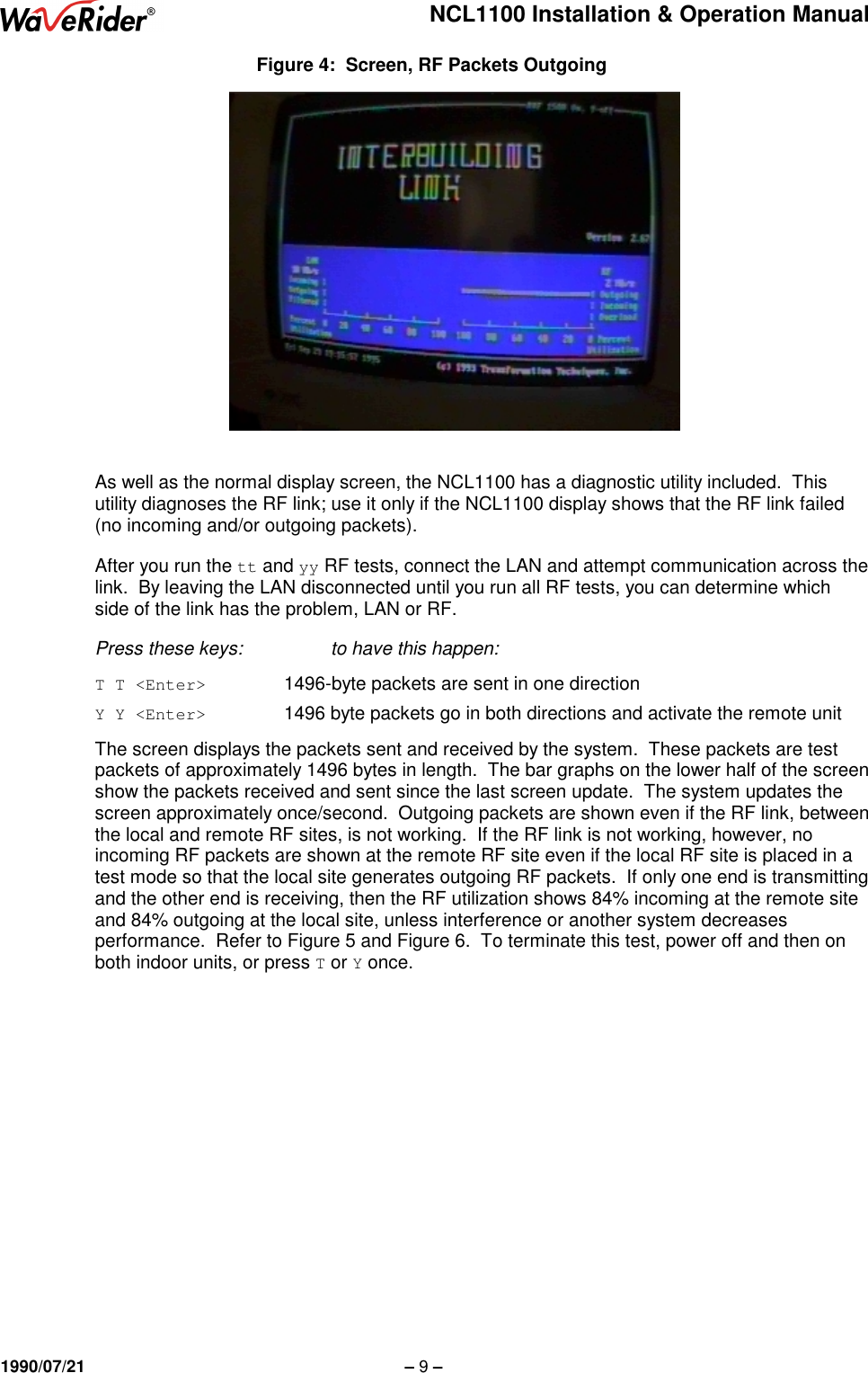 NCL1100 Installation &amp; Operation Manual1990/07/21 – 9 –Figure 4:  Screen, RF Packets OutgoingAs well as the normal display screen, the NCL1100 has a diagnostic utility included.  Thisutility diagnoses the RF link; use it only if the NCL1100 display shows that the RF link failed(no incoming and/or outgoing packets).After you run the tt and yy RF tests, connect the LAN and attempt communication across thelink.  By leaving the LAN disconnected until you run all RF tests, you can determine whichside of the link has the problem, LAN or RF.Press these keys: to have this happen:T T &lt;Enter&gt;     1496-byte packets are sent in one directionY Y &lt;Enter&gt;     1496 byte packets go in both directions and activate the remote unitThe screen displays the packets sent and received by the system.  These packets are testpackets of approximately 1496 bytes in length.  The bar graphs on the lower half of the screenshow the packets received and sent since the last screen update.  The system updates thescreen approximately once/second.  Outgoing packets are shown even if the RF link, betweenthe local and remote RF sites, is not working.  If the RF link is not working, however, noincoming RF packets are shown at the remote RF site even if the local RF site is placed in atest mode so that the local site generates outgoing RF packets.  If only one end is transmittingand the other end is receiving, then the RF utilization shows 84% incoming at the remote siteand 84% outgoing at the local site, unless interference or another system decreasesperformance.  Refer to Figure 5 and Figure 6.  To terminate this test, power off and then onboth indoor units, or press T or Y once.