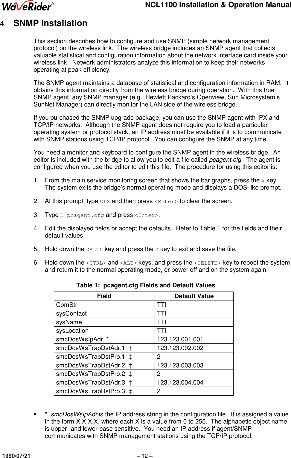 NCL1100 Installation &amp; Operation Manual1990/07/21 – 12 –4  SNMP InstallationThis section describes how to configure and use SNMP (simple network managementprotocol) on the wireless link.  The wireless bridge includes an SNMP agent that collectsvaluable statistical and configuration information about the network interface card inside yourwireless link.  Network administrators analyze this information to keep their networksoperating at peak efficiency.The SNMP agent maintains a database of statistical and configuration information in RAM.  Itobtains this information directly from the wireless bridge during operation.  With this trueSNMP agent, any SNMP manager (e.g., Hewlett Packard’s Openview, Sun Microsystem’sSunNet Manager) can directly monitor the LAN side of the wireless bridge.If you purchased the SNMP upgrade package, you can use the SNMP agent with IPX andTCP/IP networks.  Although the SNMP agent does not require you to load a particularoperating system or protocol stack, an IP address must be available if it is to communicatewith SNMP stations using TCP/IP protocol.  You can configure the SNMP at any time.You need a monitor and keyboard to configure the SNMP agent in the wireless bridge.  Aneditor is included with the bridge to allow you to edit a file called pcagent.cfg.  The agent isconfigured when you use the editor to edit this file.  The procedure for using this editor is:1.  From the main service monitoring screen that shows the bar graphs, press the X key.The system exits the bridge’s normal operating mode and displays a DOS-like prompt.2.  At this prompt, type CLS and then press &lt;Enter&gt; to clear the screen.3. Type E pcagent.cfg and press &lt;Enter&gt;.4.  Edit the displayed fields or accept the defaults.  Refer to Table 1 for the fields and theirdefault values.5.  Hold down the &lt;ALT&gt; key and press the X key to exit and save the file.6.  Hold down the &lt;CTRL&gt; and &lt;ALT&gt; keys, and press the &lt;DELETE&gt; key to reboot the systemand return it to the normal operating mode, or power off and on the system again.Table 1:  pcagent.cfg Fields and Default ValuesField Default ValueComStr TTIsysContact TTIsysName TTIsysLocation TTIsmcDosWsIpAdr  * 123.123.001.001smcDosWsTrapDstAdr.1  † 123.123.002.002smcDosWsTrapDstPro.1  ‡ 2smcDosWsTrapDstAdr.2  † 123.123.003.003smcDosWsTrapDstPro.2  ‡ 2smcDosWsTrapDstAdr.3  † 123.123.004.004smcDosWsTrapDstPro.3  ‡ 2• *  smcDosWsIpAdr is the IP address string in the configuration file.  It is assigned a valuein the form X.X.X.X, where each X is a value from 0 to 255.  The alphabetic object nameis upper- and lower-case sensitive.  You need an IP address if agent/SNMPcommunicates with SNMP management stations using the TCP/IP protocol.