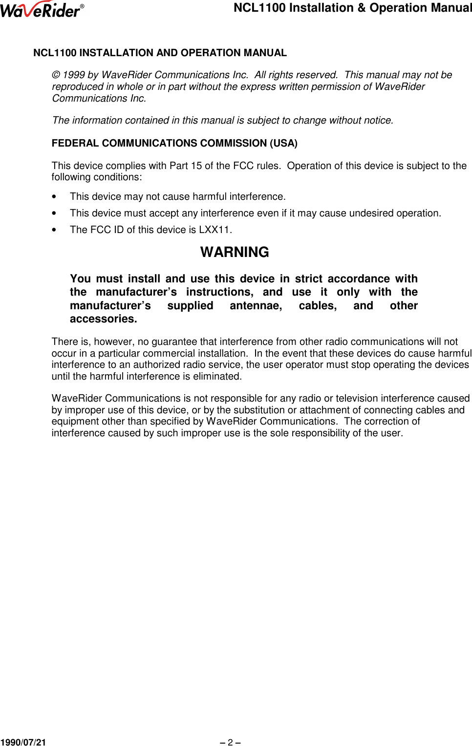 NCL1100 Installation &amp; Operation Manual1990/07/21 – 2 –NCL1100 INSTALLATION AND OPERATION MANUAL© 1999 by WaveRider Communications Inc.  All rights reserved.  This manual may not bereproduced in whole or in part without the express written permission of WaveRiderCommunications Inc.The information contained in this manual is subject to change without notice.FEDERAL COMMUNICATIONS COMMISSION (USA)This device complies with Part 15 of the FCC rules.  Operation of this device is subject to thefollowing conditions:•  This device may not cause harmful interference.•  This device must accept any interference even if it may cause undesired operation.•  The FCC ID of this device is LXX11.WARNINGYou must install and use this device in strict accordance withthe manufacturer’s instructions, and use it only with themanufacturer’s supplied antennae, cables, and otheraccessories.There is, however, no guarantee that interference from other radio communications will notoccur in a particular commercial installation.  In the event that these devices do cause harmfulinterference to an authorized radio service, the user operator must stop operating the devicesuntil the harmful interference is eliminated.WaveRider Communications is not responsible for any radio or television interference causedby improper use of this device, or by the substitution or attachment of connecting cables andequipment other than specified by WaveRider Communications.  The correction ofinterference caused by such improper use is the sole responsibility of the user.