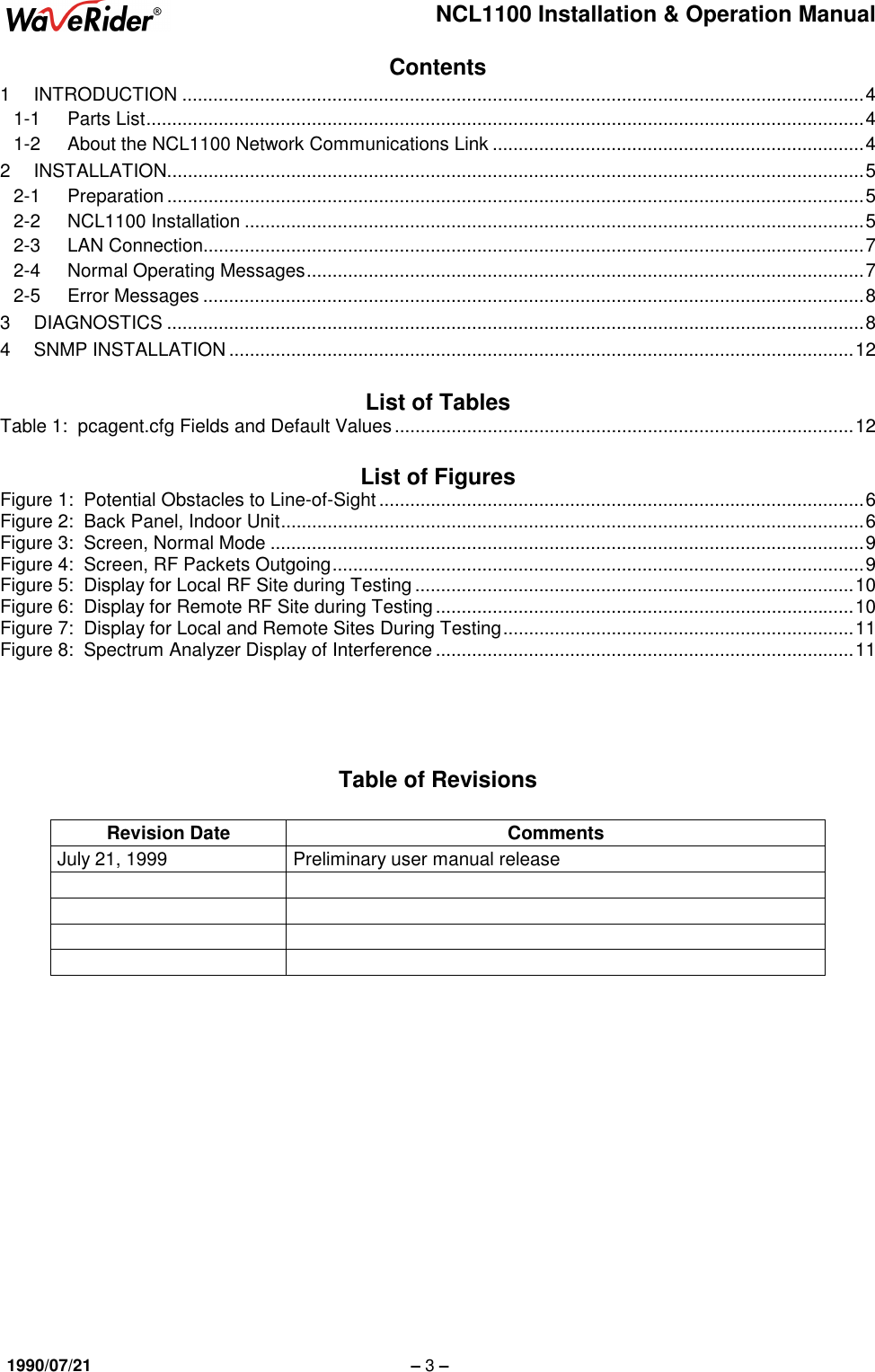 NCL1100 Installation &amp; Operation Manual1990/07/21 – 3 –Contents1 INTRODUCTION ....................................................................................................................................41-1 Parts List...........................................................................................................................................41-2 About the NCL1100 Network Communications Link ........................................................................42 INSTALLATION.......................................................................................................................................52-1 Preparation .......................................................................................................................................52-2 NCL1100 Installation ........................................................................................................................52-3 LAN Connection................................................................................................................................72-4 Normal Operating Messages............................................................................................................72-5 Error Messages ................................................................................................................................83 DIAGNOSTICS .......................................................................................................................................84 SNMP INSTALLATION .........................................................................................................................12List of TablesTable 1:  pcagent.cfg Fields and Default Values.........................................................................................12List of FiguresFigure 1:  Potential Obstacles to Line-of-Sight ..............................................................................................6Figure 2:  Back Panel, Indoor Unit.................................................................................................................6Figure 3:  Screen, Normal Mode ...................................................................................................................9Figure 4:  Screen, RF Packets Outgoing.......................................................................................................9Figure 5:  Display for Local RF Site during Testing .....................................................................................10Figure 6:  Display for Remote RF Site during Testing.................................................................................10Figure 7:  Display for Local and Remote Sites During Testing....................................................................11Figure 8:  Spectrum Analyzer Display of Interference .................................................................................11Table of RevisionsRevision Date CommentsJuly 21, 1999 Preliminary user manual release