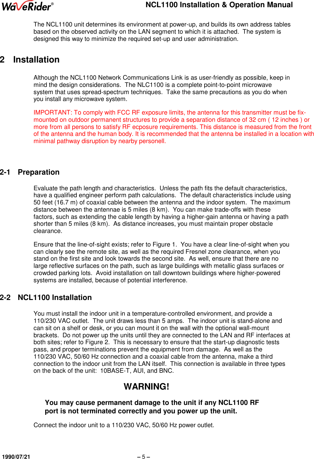 NCL1100 Installation &amp; Operation Manual1990/07/21 – 5 –The NCL1100 unit determines its environment at power-up, and builds its own address tablesbased on the observed activity on the LAN segment to which it is attached.  The system isdesigned this way to minimize the required set-up and user administration.2 InstallationAlthough the NCL1100 Network Communications Link is as user-friendly as possible, keep inmind the design considerations.  The NLC1100 is a complete point-to-point microwavesystem that uses spread-spectrum techniques.  Take the same precautions as you do whenyou install any microwave system.IMPORTANT: To comply with FCC RF exposure limits, the antenna for this transmitter must be fix-mounted on outdoor permanent structures to provide a separation distance of 32 cm ( 12 inches ) ormore from all persons to satisfy RF ecposure requirements. This distance is measured from the frontof the antenna and the human body. It is recommended that the antenna be installed in a location withminimal pathway disruption by nearby personell.2-1 PreparationEvaluate the path length and characteristics.  Unless the path fits the default characteristics,have a qualified engineer perform path calculations.  The default characteristics include using50 feet (16.7 m) of coaxial cable between the antenna and the indoor system.  The maximumdistance between the antennae is 5 miles (8 km).  You can make trade-offs with thesefactors, such as extending the cable length by having a higher-gain antenna or having a pathshorter than 5 miles (8 km).  As distance increases, you must maintain proper obstacleclearance.Ensure that the line-of-sight exists; refer to Figure 1.  You have a clear line-of-sight when youcan clearly see the remote site, as well as the required Fresnel zone clearance, when youstand on the first site and look towards the second site.  As well, ensure that there are nolarge reflective surfaces on the path, such as large buildings with metallic glass surfaces orcrowded parking lots.  Avoid installation on tall downtown buildings where higher-poweredsystems are installed, because of potential interference.2-2 NCL1100 InstallationYou must install the indoor unit in a temperature-controlled environment, and provide a110/230 VAC outlet.  The unit draws less than 5 amps.  The indoor unit is stand-alone andcan sit on a shelf or desk, or you can mount it on the wall with the optional wall-mountbrackets.  Do not power up the units until they are connected to the LAN and RF interfaces atboth sites; refer to Figure 2.  This is necessary to ensure that the start-up diagnostic testspass, and proper terminations prevent the equipment from damage.  As well as the110/230 VAC, 50/60 Hz connection and a coaxial cable from the antenna, make a thirdconnection to the indoor unit from the LAN itself.  This connection is available in three typeson the back of the unit:  10BASE-T, AUI, and BNC.WARNING!You may cause permanent damage to the unit if any NCL1100 RFport is not terminated correctly and you power up the unit.Connect the indoor unit to a 110/230 VAC, 50/60 Hz power outlet.