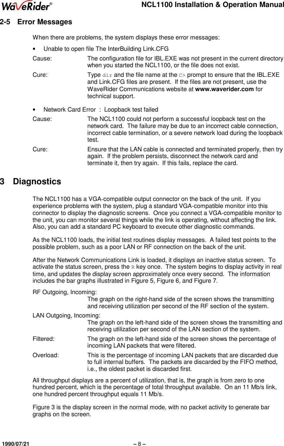 NCL1100 Installation &amp; Operation Manual1990/07/21 – 8 –2-5 Error MessagesWhen there are problems, the system displays these error messages:•  Unable to open file The InterBuilding Link.CFGCause: The configuration file for IBL.EXE was not present in the current directorywhen you started the NCL1100, or the file does not exist.Cure: Type dir and the file name at the C&gt; prompt to ensure that the IBL.EXEand Link.CFG files are present.  If the files are not present, use theWaveRider Communications website at www.waverider.com fortechnical support.•  Network Card Error  :  Loopback test failedCause: The NCL1100 could not perform a successful loopback test on thenetwork card.  The failure may be due to an incorrect cable connection,incorrect cable termination, or a severe network load during the loopbacktest.Cure: Ensure that the LAN cable is connected and terminated properly, then tryagain.  If the problem persists, disconnect the network card andterminate it, then try again.  If this fails, replace the card.3 DiagnosticsThe NCL1100 has a VGA-compatible output connector on the back of the unit.  If youexperience problems with the system, plug a standard VGA-compatible monitor into thisconnector to display the diagnostic screens.  Once you connect a VGA-compatible monitor tothe unit, you can monitor several things while the link is operating, without affecting the link.Also, you can add a standard PC keyboard to execute other diagnostic commands.As the NCL1100 loads, the initial test routines display messages.  A failed test points to thepossible problem, such as a poor LAN or RF connection on the back of the unit.After the Network Communications Link is loaded, it displays an inactive status screen.  Toactivate the status screen, press the R key once.  The system begins to display activity in realtime, and updates the display screen approximately once every second.  The informationincludes the bar graphs illustrated in Figure 5, Figure 6, and Figure 7.RF Outgoing, Incoming:The graph on the right-hand side of the screen shows the transmittingand receiving utilization per second of the RF section of the system.LAN Outgoing, Incoming:The graph on the left-hand side of the screen shows the transmitting andreceiving utilization per second of the LAN section of the system.Filtered: The graph on the left-hand side of the screen shows the percentage ofincoming LAN packets that were filtered.Overload: This is the percentage of incoming LAN packets that are discarded dueto full internal buffers.  The packets are discarded by the FIFO method,i.e., the oldest packet is discarded first.All throughput displays are a percent of utilization, that is, the graph is from zero to onehundred percent, which is the percentage of total throughput available.  On an 11 Mb/s link,one hundred percent throughput equals 11 Mb/s.Figure 3 is the display screen in the normal mode, with no packet activity to generate bargraphs on the screen.